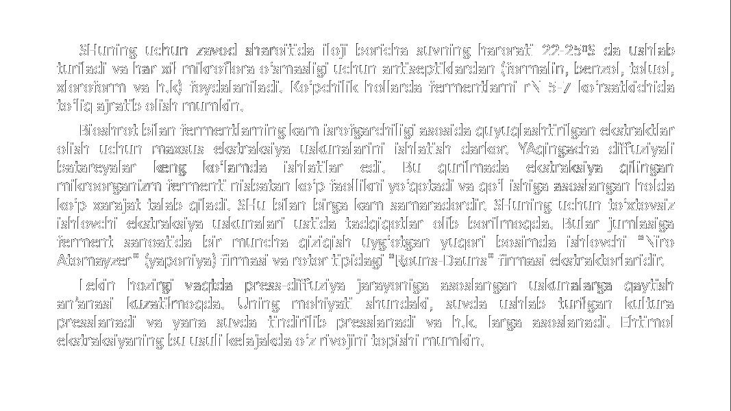 SHuning uchun zavod sharoitida iloji boricha suvning harorati 22-25 0 S da ushlab turiladi va har xil mikroflora o‘smasligi uchun antiseptiklardan (formalin, benzol, toluol, xloroform va h.k) foydalaniladi. Ko‘pchilik hollarda fermentlarni rN 5-7 ko‘rsatkichida to‘liq ajratib olish mumkin. Bioshrot bilan fermentlarning kam isrofgarchiligi asosida quyuqlashtirilgan ekstraktlar olish uchun maxsus ekstraksiya uskunalarini ishlatish darkor. YAqingacha diffuziyali batareyalar keng ko‘lamda ishlatilar edi. Bu qurilmada ekstraksiya qilingan mikroorganizm fermenti nisbatan ko‘p faollikni yo‘qotadi va qo‘l ishiga asoslangan holda ko‘p xarajat talab qiladi. SHu bilan birga kam samaradordir. SHuning uchun to‘xtovsiz ishlovchi ekstraksiya uskunalari ustida tadqiqotlar olib borilmoqda. Bular jumlasiga ferment sanoatida bir muncha qiziqish uyg‘otgan yuqori bosimda ishlovchi “Niro Atomayzer” (yaponiya) firmasi va rotor tipidagi “Rouns-Dauns” firmasi ekstraktorlaridir. Lekin hozirgi vaqtda press-diffuziya jarayoniga asoslangan uskunalarga qaytish an’anasi kuzatilmoqda. Uning mohiyati shundaki, suvda ushlab turilgan kultura presslanadi va yana suvda tindirilib presslanadi va h.k. larga asoslanadi. Ehtimol ekstraksiyaning bu usuli kelajakda o‘z rivojini topishi mumkin. 