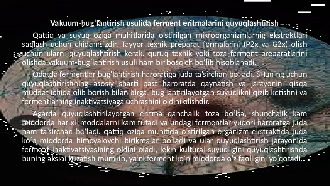 Vakuum-bug‘lantirish usulida ferment eritmalarini quyuqlashtirish Qattiq va suyuq oziqa muhitlarida o‘stirilgan mikroorganizmlarnig ekstraktlari saqlash uchun chidamsizdir. Tayyor texnik preparat formalarini (P2x va G2x) olish uchun ularni quyuqlashtirish kerak. quruq texnik yoki toza ferment preparatlarini olishda vakuum-bug‘lantirish usuli ham bir bosqich bo‘lib hisoblanadi. Odatda fermentlar bug‘lantirish haroratiga juda ta’sirchan bo‘ladi. SHuning uchun quyuqlashtirishning asosiy sharti past haroratda qaynatish va jarayonini qisqa muddat ichida olib borish bilan birga, bug‘lantirilayotgan suyuqlikni qizib ketishni va fermentlarning inaktivatsiyaga uchrashini oldini olishdir. Agarda quyuqlashtirilayotgan eritma qanchalik toza bo‘lsa, shunchalik kam miqdorda har xil moddalarni kam tutadi va undagi fermentlar yuqori haroratga juda ham ta’sirchan bo‘ladi. qattiq oziqa muhitida o‘stirilgan organizm ekstraktida juda ko‘p miqdorda himoyalovchi birikmalar bo‘ladi va ular quyuqlashtirish jarayonida ferment inaktivatsiyasining oldini oladi, lekin kultural suyuqligini quyuqlashtirishda buning aksini kuzatish mumkin, ya’ni ferment ko‘p miqdorda o‘z faolligini yo‘qotadi. 