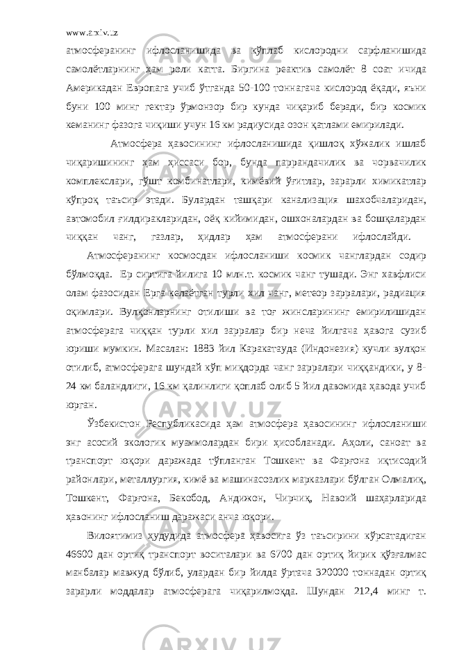 www.arxiv.uz атмосферанинг ифлосланишида ва кўплаб кислородни сарфланишида самолётларнинг ҳам роли катта. Биргина реактив самолёт 8 соат ичида Америкадан Европага учиб ўтганда 50-100 тоннагача кислород ёқади, яъни буни 100 минг гектар ўрмонзор бир кунда чиқариб беради, бир космик кеманинг фазога чиқиши учун 16 км радиусида озон қатлами емирилади. Атмосфера ҳавосининг ифлосланишида қишлоқ хўжалик ишлаб чиқаришининг ҳам ҳиссаси бор, бунда паррандачилик ва чорвачилик комплекслари, гўшт комбинатлари, кимёвий ўғитлар, зарарли химикатлар кўпроқ таъсир этади. Булардан ташқари канализация шахобчаларидан, автомобил ғилдиракларидан, оёқ кийимидан, ошхоналардан ва бошқалардан чиққан чанг, газлар, ҳидлар ҳам атмосферани ифлослайди. Атмосферанинг космосдан ифлосланиши космик чанглардан содир бўлмоқда. Ер сиртига йилига 10 млн.т. космик чанг тушади. Энг хавфлиси олам фазосидан Ерга келаётган турли хил чанг, метеор зарралари, радиация оқимлари. Вулқонларнинг отилиши ва тоғ жинсларининг емирилишидан атмосферага чиққан турли хил зарралар бир неча йилгача ҳавога сузиб юриши мумкин. Масалан: 1883 йил Каракатауда (Индонезия) кучли вулқон отилиб, атмосферага шундай кўп миқдорда чанг зарралари чиққандики, у 8- 24 км баландлиги, 16 км қалинлиги қоплаб олиб 5 йил давомида ҳавода учиб юрган. Ўзбекистон Республикасида ҳам атмосфера ҳавосининг ифлосланиши энг асосий экологик муаммолардан бири ҳисобланади. Аҳоли, саноат ва транспорт юқори даражада тўпланган Тошкент ва Фарғона иқтисодий районлари, металлургия, кимё ва машинасозлик марказлари бўлган Олмалиқ, Тошкент, Фарғона, Бекобод, Андижон, Чирчиқ, Навоий шаҳарларида ҳавонинг ифлосланиш даражаси анча юқори. Вилоятимиз ҳудудида атмосфера ҳавосига ўз таъсирини кўрсатадиган 46600 дан ортиқ транспорт воситалари ва 6700 дан ортиқ йирик қўзғалмас манбалар мавжуд бўлиб, улардан бир йилда ўртача 320000 тоннадан ортиқ зарарли моддалар атмосферага чиқарилмоқда. Шундан 212,4 минг т. 