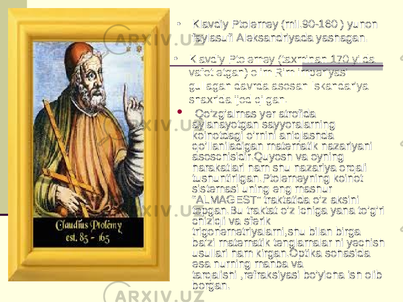  Qo’zg’almas yer atrofida Qo’zg’almas yer atrofida aylanayotgan sayyoralarning aylanayotgan sayyoralarning koinotdagi o’rnini aniqlashda koinotdagi o’rnini aniqlashda qo’llaniladigan matematik nazariyani qo’llaniladigan matematik nazariyani asoschisidir.Quyosh va oyning asoschisidir.Quyosh va oyning harakatlari ham shu nazariya orqali harakatlari ham shu nazariya orqali tushuntirilgan.Ptolemeyning koinot tushuntirilgan.Ptolemeyning koinot sistemasi uning eng mashur sistemasi uning eng mashur “ALMAGEST” traktatida o’z aksini “ALMAGEST” traktatida o’z aksini topgan.Bu traktat o’z ichiga yana to’g’ri topgan.Bu traktat o’z ichiga yana to’g’ri chiziqli va sferik chiziqli va sferik trigonemetriyalarni,shu bilan birga trigonemetriyalarni,shu bilan birga ba’zi matematik tenglamalar ni yechish ba’zi matematik tenglamalar ni yechish usullari ham kirgan.Optika sohasida usullari ham kirgan.Optika sohasida esa nurning manba va esa nurning manba va tarqalishi ,refraksiyasi bo’yicha ish olib tarqalishi ,refraksiyasi bo’yicha ish olib borgan.borgan.• Klavdiy Ptolemey (mil.90-160 ) yunon Klavdiy Ptolemey (mil.90-160 ) yunon faylasufi Aleksandriyada yashaganfaylasufi Aleksandriyada yashagan .. • Klavdiy Ptolemey (taxminan 170 yilda vafot etgan) olim Rim imperiyasi gullagan davrda asosan Iskandariya shaxrida ijod qilgan. 
