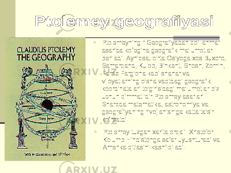• Ptolemeyning &#34; Geografiyadan qo’llanma&#34; asarida ko`pgina geografik ma&#39;lumotlar beriladi. Ayniqsa, o’rta Osiyoga xos Buxoro, Samarqand, Kulob, Binkent, Shosh, Zomin, Farob Farg’ona kabi shahar va viloyatlarning o’sha vaqtdagi geografik koordinatalari to’g’risidagi ma&#39;lumotlar biz uchun qimmatlidir.Ptolemey asarlari Sharqda matematika, astronomiya va geografiyaning rivojlanishiga katta ta&#39;sir ko`rsatdi. • Ptolemey tuzgan xarita orqali Xristofor Kolumb Hindistonga safar uyushturadi va Amerika qit’asini kashf qiladi. 