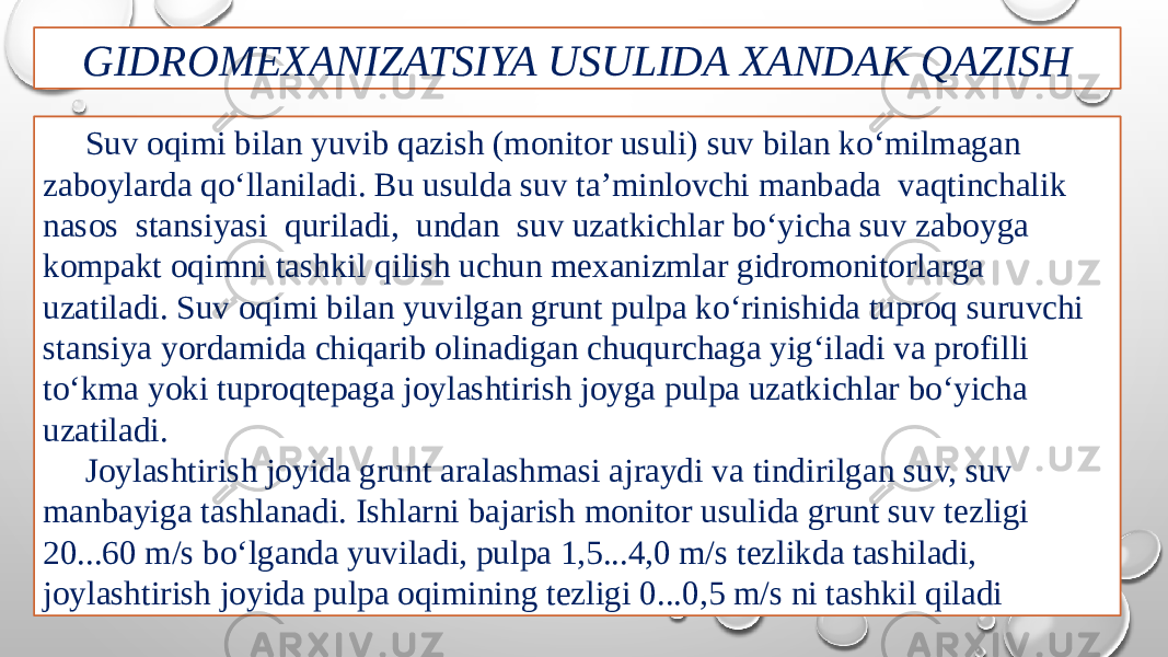 GIDROMEXANIZATSIYA USULIDA XANDAK QAZISH Suv oqimi bilan yuvib qazish (monitor usuli) suv bilan ko‘milmagan zaboylarda qo‘llaniladi. Bu usulda suv ta’minlovchi manbada vaqtinchalik nasos stansiyasi quriladi, undan suv uzatkichlar bo‘yicha suv zaboyga kompakt oqimni tashkil qilish uchun mexanizmlar gidromonitorlarga uzatiladi. Suv oqimi bilan yuvilgan grunt pulpa ko‘rinishida tuproq suruvchi stansiya yordamida chiqarib olinadigan chuqurchaga yig‘iladi va profilli to‘kma yoki tuproqtepaga joylashtirish joyga pulpa uzatkichlar bo‘yicha uzatiladi. Joylashtirish joyida grunt aralashmasi ajraydi va tindirilgan suv, suv manbayiga tashlanadi. Ishlarni bajarish monitor usulida grunt suv tezligi 20...60 m/s bo‘lganda yuviladi, pulpa 1,5...4,0 m/s tezlikda tashiladi, joylashtirish joyida pulpa oqimining tezligi 0...0,5 m/s ni tashkil qiladi 