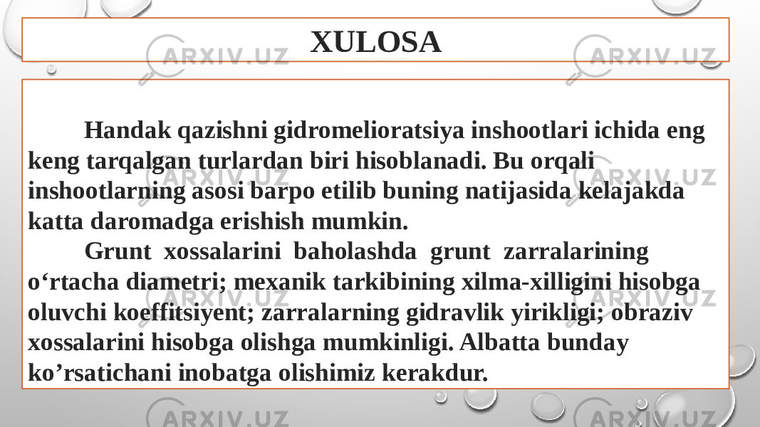 XULOSA Handak qazishni gidromelioratsiya inshootlari ichida eng keng tarqalgan turlardan biri hisoblanadi. Bu orqali inshootlarning asosi barpo etilib buning natijasida kelajakda katta daromadga erishish mumkin. Grunt xossalarini baholashda grunt zarralarining o‘rtacha diametri; mexanik tarkibining xilma-xilligini hisobga oluvchi koeffitsiyent; zarralarning gidravlik yirikligi; obraziv xossalarini hisobga olishga mumkinligi. Albatta bunday ko’rsatichani inobatga olishimiz kerakdur. 