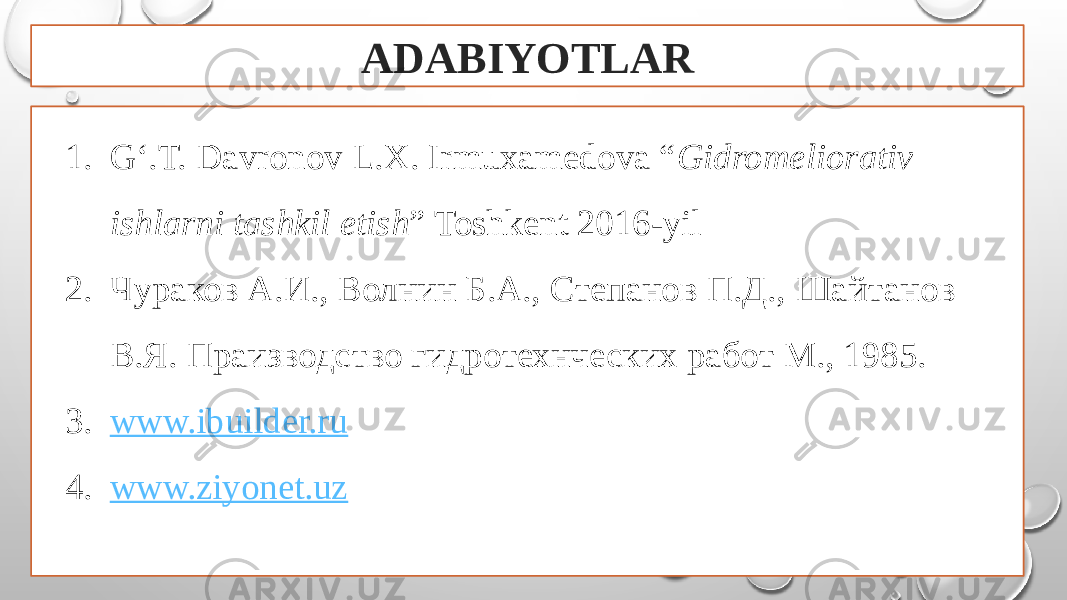 ADABIYOTLAR 1. G‘.T. Davronov L.X. Irmuxamedova “ Gidromeliorativ ishlarni tashkil etish ” Toshkent 2016-yil 2. Чураков A.И., Волнин Б.А., Степанов П.Д., Шайтанов В.Я. Праизводство гидротехнческих работ М., 1985. 3. www.ibuilder.ru 4. www.ziyonet.uz 