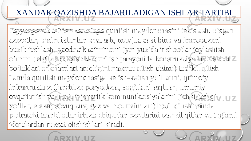 XANDAK QAZISHDA BAJARILADIGAN ISHLAR TARTIBI Tayyorgarlik ishlari tarkibiga qurilish maydonchasini tekislash, o‘sgan daraxtlar, o‘simliklardan tozalash, mavjud eski bino va inshootlarni buzib tashlash, geodezik ta’minotni (yer yuzida inshootlar joylashish o‘rnini belgilab qo‘yish va qurilish jarayonida konstruksiyalar, inshoot bo‘laklari o‘lchamlari aniqligini nazorat qilish tizimi) tashkil qilish ћamda qurilish maydonchasiga kelish-ketish yo‘llarini, ijtimoiy infrastruktura (ishchilar posyolkasi, sog’liqni saqlash, umumiy ovqatlanish va h.o.), injenerlik kommunikatsiyalarini (ichki,tashqi yo‘llar, elektr, sovuq suv, gaz va h.o. tizimlari) hosil qilish ћamda pudratchi tashkilotlar ishlab chiqarish bazalarini tashkil qilish va tegishli idoralardan ruxsat olishishlari kiradi. 