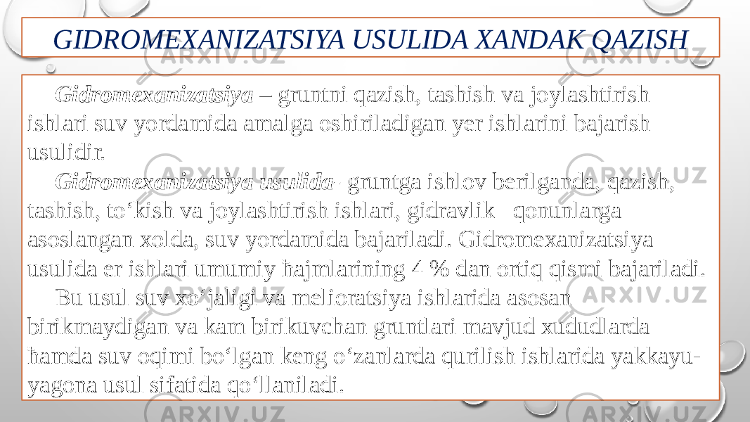 GIDROMEXANIZATSIYA USULIDA XANDAK QAZISH Gidromexanizatsiya – gruntni qazish, tashish va joylashtirish ishlari suv yordamida amalga oshiriladigan yer ishlarini bajarish usulidir. Gidromexanizatsiya usulida- gruntga ishlov berilganda, qazish, tashish, to‘kish va joylashtirish ishlari, gidravlik qonunlarga asoslangan xolda, suv yordamida bajariladi. Gidromexanizatsiya usulida er ishlari umumiy ћajmlarining 4 % dan ortiq qismi bajariladi. Bu usul suv xo‘jaligi va melioratsiya ishlarida asosan birikmaydigan va kam birikuvchan gruntlari mavjud xududlarda ћamda suv oqimi bo‘lgan keng o‘zanlarda qurilish ishlarida yakkayu- yagona usul sifatida qo‘llaniladi. 