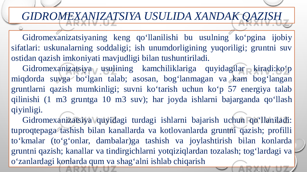 GIDROMEXANIZATSIYA USULIDA XANDAK QAZISH Gidromexanizatsiyaning keng qo‘llanilishi bu usulning ko‘pgina ĳobiy sifatlari: uskunalarning soddaligi; ish unumdorligining yuqoriligi; gruntni suv ostidan qazish imkoniyati mavjudligi bilan tushuntiriladi. Gidromexanizatsiya usulining kamchiliklariga quyidagilar kiradi:ko‘p miqdorda suvga bo‘lgan talab; asosan, bog‘lanmagan va kam bog‘langan gruntlarni qazish mumkinligi; suvni ko‘tarish uchun ko‘p 57 energiya talab qilinishi (1 m3 gruntga 10 m3 suv); har joyda ishlarni bajarganda qo‘llash qiyinligi. Gidromexanizatsiya quyidagi turdagi ishlarni bajarish uchun qo‘llaniladi: tuproqtepaga tashish bilan kanallarda va kotlovanlarda gruntni qazish; profilli to‘kmalar (to‘g‘onlar, dambalar)ga tashish va joylashtirish bilan konlarda gruntni qazish; kanallar va tindirgichlarni yotqiziqlardan tozalash; tog‘lardagi va o‘zanlardagi konlarda qum va shag‘alni ishlab chiqarish 