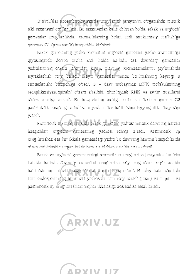 O‘simliklar sitoembriologiyasida urug‘lanish jarayonini o‘rganishda mitotik sikl nazariyasi qo‘llaniladi. Bu nazariyadan kelib chiqqan holda, erkak va urg‘ochi gametalar urug‘lanishda, xromatinlarning holati turli strukturaviy tuzilishiga qaramay G1 (presintetik) bosqichida kirishadi. Erkak gametaning yadro xromatini urg‘ochi gametani yadro xromatiniga qiyoslaganda doimo ancha zich holda bo‘ladi. G1 davridagi gametalar yadrolarining o‘zaro ta’siridan keyin, ularning xromosomalarini joylanishida siyraklashish ro‘y beradi. Keyin gametalar mitoz bo‘linishning keyingi S (sintezlanish) bosqichiga o‘tadi. S – davr mobaynida DNK molekulasining reduplikatsiyasi-spiralni o‘zaro ajralishi, shuningdek RNK va ayrim oqsillarni sintezi amalga oshadi. Bu bosqichning oxiriga kelib har ikkkala gameta G2 postsintetik bosqichga o‘tadi va u yerda mitoz bo‘linishga tayyorgarlik nihoyasiga yetadi. Premitotik tip urug‘lanishda erkak gametani yadrosi mitotik davrning barcha bosqichlari urg‘ochi gametaning yadrosi ichiga o‘tadi. Postmitotik tip urug‘lanishda esa har ikkala gametadagi yadro bu davrning hamma bosqichlarida o‘zaro ta’sirlashib turgan holda ham bir-biridan alohida holda o‘tadi. Erkak va urg‘ochi gametalardagi xromatinlar urug‘lanish jarayonida turlicha holatda bo‘ladi. Spermiy xromatini urug‘lanish ro‘y berganidan keyin odatda bo‘linishning birinchi bosqichi profazaga ertaroq o‘tadi. Bunday holat zigotada ham endospermning birlamchi yadrosida ham ro‘y beradi (rasm) va u pri – va postmitotik tip urug‘lanishlarning har ikkalasiga xos hodisa hisoblanadi. 