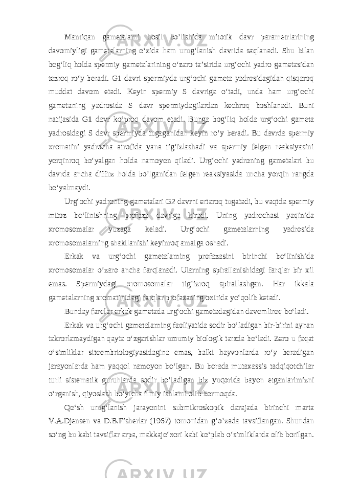 Mantiqan gametalarni hosil bo‘lishida mitotik davr parametrlarining davomiyligi gametalarning o‘zida ham urug‘lanish davrida saqlanadi. Shu bilan bog‘liq holda spermiy gametalarining o‘zaro ta’sirida urg‘ochi yadro gametasidan tezroq ro‘y beradi. G1 davri spermiyda urg‘ochi gameta yadrosidagidan qisqaroq muddat davom etadi. Keyin spermiy S davriga o‘tadi, unda ham urg‘ochi gametaning yadrosida S davr spermiydagilardan kechroq boshlanadi. Buni natijasida G1 davr ko‘proq davom etadi. Bunga bog‘liq holda urg‘ochi gameta yadrosidagi S davr spermiyda tugaganidan keyin ro‘y beradi. Bu davrda spermiy xromatini yadrocha atrofida yana tig‘izlashadi va spermiy felgen reaksiyasini yorqinroq bo‘yalgan holda namoyon qiladi. Urg‘ochi yadroning gametalari bu davrda ancha diffuz holda bo‘lganidan felgen reaksiyasida uncha yorqin rangda bo‘yalmaydi. Urg‘ochi yadroning gametalari G2 davrni ertaroq tugatadi, bu vaqtda spermiy mitoz bo‘linishning profaza davriga kiradi. Uning yadrochasi yaqinida xromosomalar yuzaga keladi. Urg‘ochi gametalarning yadrosida xromosomalarning shakllanishi keyinroq amalga oshadi. Erkak va urg‘ochi gametalarning profazasini birinchi bo‘linishida xromosomalar o‘zaro ancha farqlanadi. Ularning spirallanishidagi farqlar bir xil emas. Spermiydagi xromosomalar tig‘izroq spirallashgan. Har ikkala gametalarning xromatinidagi farqlar profazaning oxirida yo‘qolib ketadi. Bunday farqlar erkak gametada urg‘ochi gametadagidan davomliroq bo‘ladi. Erkak va urg‘ochi gametalarning faoliyatida sodir bo‘ladigan bir-birini aynan takrorlamaydigan qayta o‘zgarishlar umumiy biologik tarzda bo‘ladi. Zero u faqat o‘simliklar sitoembriologiyasidagina emas, balki hayvonlarda ro‘y beradigan jarayonlarda ham yaqqol namoyon bo‘lgan. Bu borada mutaxassis tadqiqotchilar turli sistematik guruhlarda sodir bo‘ladigan biz yuqorida bayon etganlarimizni o‘rganish, qiyoslash bo‘yicha ilmiy ishlarni olib bormoqda. Qo‘sh urug‘lanish jarayonini submikroskopik darajada birinchi marta V.A.Djensen va D.B.Fisherlar (1967) tomonidan g‘o‘zada tavsiflangan. Shundan so‘ng bu kabi tavsiflar arpa, makkajo‘xori kabi ko‘plab o‘simliklarda olib borilgan. 