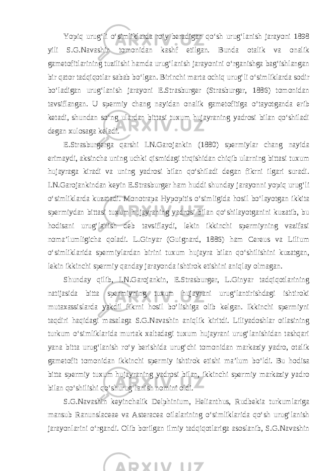 Yopiq urug‘li o‘simliklarda ro‘y beradigan qo‘sh urug‘lanish jarayoni 1898 yili S.G.Navashin tomonidan kashf etilgan. Bunda otalik va onalik gametofitlarining tuzilishi hamda urug‘lanish jarayonini o‘rganishga bag‘ishlangan bir qator tadqiqotlar sabab bo‘lgan. Birinchi marta ochiq urug‘li o‘simliklarda sodir bo‘ladigan urug‘lanish jarayoni E.Strasburger (Strasburger, 1886) tomonidan tavsiflangan. U spermiy chang nayidan onalik gametofitiga o‘tayotganda erib ketadi, shundan so‘ng ulardan bittasi tuxum hujayraning yadrosi bilan qo‘shiladi degan xulosaga keladi. E.Strasburgerga qarshi I.N.Garojankin (1880) spermiylar chang nayida erimaydi, aksincha uning uchki qismidagi tirqishidan chiqib ularning bittasi tuxum hujayraga kiradi va uning yadrosi bilan qo‘shiladi degan fikrni ilgari suradi. I.N.Garojankindan keyin E.Strasburger ham huddi shunday jarayonni yopiq urug‘li o‘simliklarda kuzatadi. Monotrapa Hypopitis o‘simligida hosil bo‘layotgan ikkita spermiydan bittasi tuxum hujayraning yadrosi bilan qo‘shilayotganini kuzatib, bu hodisani urug‘lanish deb tavsiflaydi, lekin ikkinchi spermiyning vazifasi noma’lumligicha qoladi. L.Ginyar (Guignard, 1886) ham Cereus va Lilium o‘simliklarida spermiylardan birini tuxum hujayra bilan qo‘shilishini kuzatgan, lekin ikkinchi spermiy qanday jarayonda ishtirok etishini aniqlay olmagan. Shunday qilib, I.N.Garojankin, E.Strasburger, L.Ginyar tadqiqotlarining natijasida bitta spermiyning tuxum hujayrani urug‘lantirishdagi ishtiroki mutaxassislarda yakdil fikrni hosil bo‘lishiga olib kelgan. Ikkinchi spermiyni taqdiri haqidagi masalaga S.G.Navashin aniqlik kiritdi. Liliyadoshlar oilasining turkum o‘simliklarida murtak xaltadagi tuxum hujayrani urug‘lanishidan tashqari yana bitta urug‘lanish ro‘y berishida urug‘chi tomonidan markaziy yadro, otalik gametofit tomonidan ikkinchi spermiy ishtirok etishi ma’lum bo‘ldi. Bu hodisa bitta spermiy tuxum hujayraning yadrosi bilan, ikkinchi spermiy markaziy yadro bilan qo‘shilishi qo‘shurug‘lanish nomini oldi. S.G.Navashin keyinchalik Delphinium, Helianthus, Rudbekia turkumlariga mansub Ranunslaceae va Asteracea oilalarining o‘simliklarida qo‘sh urug‘lanish jarayonlarini o‘rgandi. Olib borilgan ilmiy tadqiqotlariga asoslanib, S.G.Navashin 