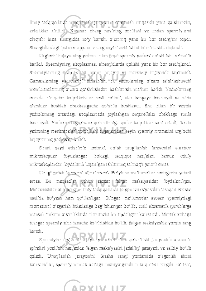 Ilmiy tadqiqotlarda urug‘lanish jarayonini o‘rganish natijasida yana qo‘shimcha, aniqliklar kiritildi. Xususan chang nayining ochilishi va undan spermiylarni chiqishi bitta sinergidda ro‘y berishi o‘zining yana bir bor tasdig‘ini topdi. Sinergidlardagi ipsimon apparat chang nayini ochilishini ta’minlashi aniqlandi. Urg‘ochi hujayraning yadrosi bilan faqat spermiy yadrosi qo‘shilishi ko‘rsatib berildi. Spermiyning sitoplazmasi sinergidlarda qolishi yana bir bor tasdiqlandi. Spermiylarning sitoplazmasi tuxum hujayra va markaziy hujayrada topilmadi. Gametalarning yadrolarini birlashishi bu yadrolarning o‘zaro ta’sirlashuvchi membranalarning o‘zaro qo‘shilishidan boshlanishi ma’lum bo‘ldi. Yadrolarning orasida bir qator ko‘prikchalar hosil bo‘ladi, ular kengaya boshlaydi va o‘rta qismidan boshlab chekkasigacha qo‘shila boshlaydi. Shu bilan bir vaqtda yadrolarning orasidagi sitoplazmada joylashgan organellalar chekkaga surila boshlaydi. Yadrolarning o‘zaro qo‘shilishiga qadar ko‘priklar soni ortadi, ikkala yadroning menbranalari qo‘shilishi tugaganidan keyin spermiy xromatini urg‘ochi hujayraning yadrosiga kiradi. Shuni qayd etishimiz lozimki, qo‘sh urug‘lanish jarayonini elektron mikroskopdan foydalangan holdagi tadqiqot natijalari hamda oddiy mikroskoplardan foydalanib bajarilgan ishlarning salmog‘i yetarli emas. Urug‘lanish jarayoni sitokimyosi. Bo‘yicha ma’lumotlar hozirgacha yetarli emas. Bu maqsadlar uchun asosan felgen reaksiyasidan foydalanilgan. Mutaxassislar olib borgan ilmiy tadqiqotlarda felgen reaksiyasidan tashqari Brashe usulida bo‘yash ham qo‘llanilgan. Olingan ma’lumotlar asosan spermiydagi xromatinni o‘zgarish holatlariga bag‘ishlangan bo‘lib, turli sistematik guruhlarga mansub turkum o‘simliklarda ular ancha bir tipdaligini ko‘rsatadi. Murtak xaltaga tushgan spermiy zich tanacha ko‘rinishida bo‘lib, felgen reaksiyasida yorqin rang beradi. Spermiylar urg‘ochi hujayra yadrolari bilan qo‘shilishi jarayonida xromatin spiralini yozilishi natijasida felgen reaksiyasini jadalligi pasayadi va salbiy bo‘lib qoladi. Urug‘lanish jarayonini Brashe rangi yordamida o‘rganish shuni ko‘rsatadiki, spermiy murtak xaltaga tushayotganda u to‘q qizil rangda bo‘lishi, 