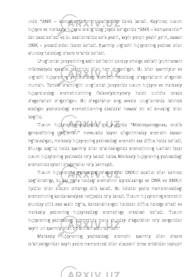 unda “RNK – komponentlar” ini buzilishidan darak beradi. Keyinroq tuxum hujayra va markaziy hujayra oralig‘idagi joyda bo‘lganida “RNK – komponentlar” dan ozod bo‘ladi va bu boshlanishida ko‘k yashil, keyin yorqin yashil ya’ni, asosan DNK – proteidlardan iborat bo‘ladi. Spermiy urg‘ochi hujayraning yadrosi bilan shunday holatdagi o‘zaro ta’sirda bo‘ladi. Urug‘lanish jarayonining sodir bo‘lishini qanday amalga oshishi lyuminetsent mikroskopda spektral taxminlar bilan ham o‘rganilgan. Bu bilan spermiylar va urg‘ochi hujayraning yadrolaridagi xromatin holatidagi o‘zgarishlarni o‘rganish mumkin. Tamaki o‘simligini urug‘lanish jarayonida tuxum hujayra va markaziy hujayralardagi xromatinlarining fizikaviykimyoviy holati turlicha tarzda o‘zgarishlari o‘rganilgan. Bu o‘zgarishlar eng avvalo urug‘lanishda ishtirok etadigan yadrolardagi xromatinlarning dastlabki hossasi bir xil emasligi bilan bog‘liq. Tuxum hujayraning yadrosida biz yuqorida “Makrosporogenez, onalik gametofitning rivojlanishi” mavzusida bayon qilganimizday xromatin asosan tig‘izlashgan, markaziy hujayraning yadrosidagi xromatin esa diffuz holda bo‘ladi. Shunga bog‘liq holda spermiy bilan ta’sirlashganda xromatinning tuzilishi faqat tuxum hujayraning yadrosida ro‘y beradi holos. Markaziy hujayraning yadrosidagi xromatinda aytarli o‘zgarishlar ro‘y bermaydi. Tuxum hujayraning yadrosidagi o‘zgarishlar DNKni oqsillar bilan kamroq bog‘lanishiga, bu esa tig‘iz holdagi xromatinni siyraklashiga va DNK va RNKni lipidlar bilan aloqani ortishiga olib keladi. Bu holatlar yadro membranasidagi xromatinning kondensatsiyasi natijasida ro‘y beradi. Tuxum hujayraning xromatini shunday qilib asta-sekin tig‘iz, kondensirlangan holatdan diffuz holatga o‘tadi va markaziy yadroning hujayrasidagi xromatinga o‘xshash bo‘ladi. Tuxum hujayraning yadrosidagi xromatinda mana shunday o‘zgarishlar ro‘y berganidan keyin uni spermiy bilan qo‘shilishi sodir bo‘ladi. Markaziy hujayraning yadrosidagi xromatin spermiy bilan o‘zaro ta’sirlashganidan keyin yadro membranasi bilan aloqasini biroz ortishidan tashqari 