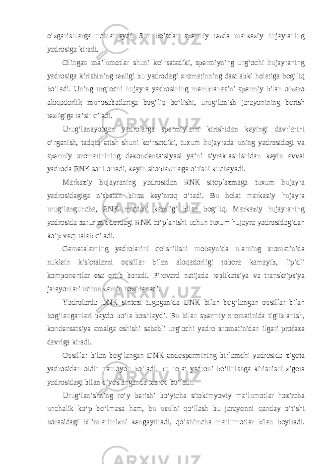 o‘zgarishlarga uchramaydi. Shu boisdan spermiy tezda markaziy hujayraning yadrosiga kiradi. Olingan ma’lumotlar shuni ko‘rsatadiki, spermiyning urg‘ochi hujayraning yadrosiga kirishining tezligi bu yadrodagi xromatinning dastlabki holatiga bog‘liq bo‘ladi. Uning urg‘ochi hujayra yadrosining membranasini spermiy bilan o‘zaro aloqadorlik munosabatlariga bog‘liq bo‘lishi, urug‘lanish jarayonining borish tezligiga ta’sir qiladi. Urug‘lanayotgan yadrolarga spermiylarni kirishidan keyingi davrlarini o‘rganish, tadqiq etish shuni ko‘rsatdiki, tuxum hujayrada uning yadrosidagi va spermiy xromatinining dekondensatsiyasi ya’ni siyraklashishidan keyin avval yadroda RNK soni ortadi, keyin sitoplazmaga o‘tishi kuchayadi. Markaziy hujayraning yadrosidan RNK sitoplazmaga tuxum hujayra yadrosidagiga nisbatan biroz keyinroq o‘tadi. Bu holat markaziy hujayra urug‘languncha, RNK miqdori kamligi bilan bog‘liq. Markaziy hujayraning yadrosida zarur miqdordagi RNK to‘planishi uchun tuxum hujayra yadrosidagidan ko‘p vaqt talab qiladi. Gametalarning yadrolarini qo‘shilishi mobaynida ularning xromatinida nuklein kislotalarni oqsillar bilan aloqadorligi tobora kamayib, lipidli komponentlar esa ortib boradi. Pirovard natijada replikatsiya va transkripsiya jarayonlari uchun zamin hozirlanadi. Yadrolarda DNK sintezi tugaganida DNK bilan bog‘langan oqsillar bilan bog‘langanlari paydo bo‘la boshlaydi. Bu bilan spermiy xromatinida tig‘izlanish, kondensatsiya amalga oshishi sababli urg‘ochi yadro xromatinidan ilgari profaza davriga kiradi. Oqsillar bilan bog‘langan DNK endospermining birlamchi yadrosida zigota yadrosidan oldin namoyon bo‘ladi, bu holat yadroni bo‘linishga kirishishi zigota yadrosidagi bilan qiyoslanganda tezroq bo‘ladi. Urug‘lanishning ro‘y berishi bo‘yicha sitokimyoviy ma’lumotlar hozircha unchalik ko‘p bo‘lmasa ham, bu usulni qo‘llash bu jarayonni qanday o‘tishi borasidagi bilimlarimizni kengaytiradi, qo‘shimcha ma’lumotlar bilan boyitadi. 