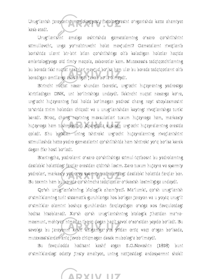 Urug‘lanish jarayonini morfologiyasi, fiziologiyasini o‘rganishda katta ahamiyat kasb etadi. Urug‘lanishni amalga oshirishda gametalarning o‘zaro qo‘shilishini stimullovchi, unga yo‘naltiruvchi holat mavjudmi? Gametalarni rivojlanib borishida ularni bir-biri bilan qo‘shilishiga olib keladigan holatlar haqida embriologiyaga oid ilmiy maqola, axborotlar kam. Mutaxassis tadqiqotchilarning bu borada ikki nuqtai nazarlari mavjud bo‘lsa ham ular bu borada tadqiqotlarni olib boradigan omillarga asoslangan javob bo‘la olmaydi. Birinchi nuqtai nazar shundan iboratki, urg‘ochi hujayraning yadrosiga kiritiladigan DNK, uni bo‘linishiga undaydi. Ikkinchi nuqtai nazarga ko‘ra, urg‘ochi hujayraning faol holda bo‘lmagan yadrosi chang nayi sitoplazmasini ta’sirida tinim holatdan chiqadi va u urug‘lanishdan keyingi rivojlanishga turtki beradi. Biroq, chang nayining maxsulotlari tuxum hujayraga ham, markaziy hujayraga ham tushmaydi, u sinergidda xususan urg‘ochi hujayralarning orasida qoladi. Shu boisdan uning ishtiroki urg‘ochi hujayralarning rivojlanishini stimullashda hatto yadro gametalarini qo‘shilishida ham ishtiroki yo‘q bo‘lsa kerak degan fikr hosil bo‘ladi. Bizningcha, yadrolarni o‘zaro qo‘shilishiga stimul-iqtibosni bu yadrolarning dastlabki holatidagi farqlar orasidan qidirish lozim. Zero tuxum hujayra va spermiy yadrolari, markaziy yadro va spermiy yadrolaridagi dastlabki holatida farqlar bor. Bu taxmin ham bu borada qo‘shimcha tadqiqotlar o‘tkazish lozimligiga undaydi. Qo‘sh urug‘lanishning biologik ahamiyati. Ma’lumki, qo‘sh urug‘lanish o‘simliklarning turli sistematik guruhlariga hos bo‘lgan jarayon va u yopiq urug‘li o‘simliklar olamini boshqa guruhlardan farqlaydigan o‘ziga xos favqulotdagi hodisa hisoblanadi. Xo‘sh qo‘sh urug‘lanishning biologik jihatidan ma’no- mazmuni, mohiyati nimadan iborat degan haqli savol o‘zo‘zidan paydo bo‘ladi. Bu savolga bu jarayonni kashf etilganiga yuz yildan ortiq vaqt o‘tgan bo‘lsada, mutaxassislardan aniq javob chiqmagan desak mubolag‘a bo‘lmaydi. Bu favqulodda hodisani kashf etgan S.G.Navashin (1898) buni o‘simliklardagi odatiy jinsiy amaliyot, uning natijasidagi endospermni shakli 