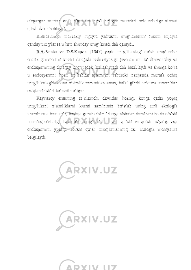 o‘zgargan murtak va u zigotadan hosil bo‘lgan murtakni oziqlanishiga xizmat qiladi deb hisoblaydi. E.Strasburger markaziy hujayra yadrosini urug‘lanishini tuxum hujayra qanday urug‘lansa u ham shunday urug‘lanadi deb qaraydi. R.A.Brinka va D.S.Kupera (1947) yopiq urug‘lilardagi qo‘sh urug‘lanish onalik gametofitni kuchli darajada reduksiyasiga javoban uni to‘ldiruvchiday va endospermning duragay to‘qimadek faollashtiradi deb hisoblaydi va shunga ko‘ra u endospermni hosil bo‘lishida spermiyni ishtiroki natijasida murtak ochiq urug‘lilardagidek ona o‘simlik tomonidan emas, balki gibrid to‘qima tomonidan oziqlantirishini ko‘rsatib o‘tgan. Kaynazoy erasining to‘rtlamchi davridan hozirgi kunga qadar yopiq urug‘lilarni o‘simliklarni kurrai zaminimiz bo‘ylab uning turli ekologik sharoitlarda barq urib, boshqa guruh o‘simliklarga nisbatan dominant holda o‘sishi ularning o‘zlariga hos qo‘sh urug‘lanishni hosil qilishi va qo‘sh irsiyatga ega endospermni yuzaga kelishi qo‘sh urug‘lanishning asl biologik mohiyatini belgilaydi. 