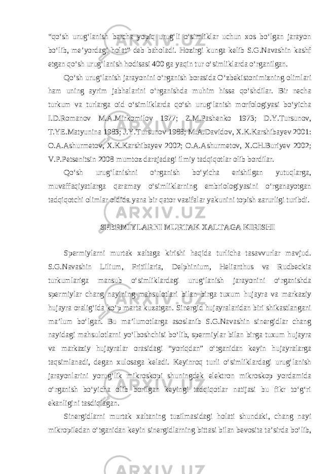 “qo‘sh urug‘lanish barcha yopiq urug‘li o‘simliklar uchun xos bo‘lgan jarayon bo‘lib, me’yordagi holat” deb baholadi. Hozirgi kunga kelib S.G.Navashin kashf etgan qo‘sh urug‘lanish hodisasi 400 ga yaqin tur o‘simliklarda o‘rganilgan. Qo‘sh urug‘lanish jarayonini o‘rganish borasida O‘zbekistonimizning olimlari ham uning ayrim jabhalarini o‘rganishda muhim hissa qo‘shdilar. Bir necha turkum va turlarga oid o‘simliklarda qo‘sh urug‘lanish morfologiyasi bo‘yicha I.D.Romanov M.A.Mirkomilov 1977; Z.M.Pashenko 1973; D.Y.Tursunov, T.YE.Matyunina 1983; J.Y.Tursunov 1988; M.A.Davidov, X.K.Karshibayev 2001: O.A.Ashurmetov, X.K.Karshibayev 2002; O.A.Ashurmetov, X.CH.Buriyev 2002; V.P.Petsenitsin 2008 mumtoz darajadagi ilmiy tadqiqotlar olib bordilar. Qo‘sh urug‘lanishni o‘rganish bo‘yicha erishilgan yutuqlarga, muvaffaqiyatlarga qaramay o‘simliklarning embriologiyasini o‘rganayotgan tadqiqotchi olimlar oldida yana bir qator vazifalar yakunini topish zarurligi turibdi. SPERMIYLARNI MURTAK XALTAGA KIRISHI Spermiylarni murtak xaltaga kirishi haqida turlicha tasavvurlar mavjud. S.G.Navashin Lilium, Fritillaria, Delphinium, Helianthus va Rudbeckia turkumlariga mansub o‘simliklardagi urug‘lanish jarayonini o‘rganishda spermiylar chang nayining mahsulotlari bilan birga tuxum hujayra va markaziy hujayra oralig‘ida ko‘p marta kuzatgan. Sinergid hujayralaridan biri shikastlangani ma’lum bo‘lgan. Bu ma’lumotlarga asoslanib S.G.Navashin sinergidlar chang nayidagi mahsulotlarni yo‘lboshchisi bo‘lib, spermiylar bilan birga tuxum hujayra va markaziy hujayralar orasidagi “yoriqdan” o‘tganidan keyin hujayralarga taqsimlanadi, degan xulosaga keladi. Keyinroq turli o‘simliklardagi urug‘lanish jarayonlarini yorug‘lik mikroskopi shuningdek elektron mikroskop yordamida o‘rganish bo‘yicha olib borilgan keyingi tadqiqotlar natijasi bu fikr to‘g‘ri ekanligini tasdiqlagan. Sinergidlarni murtak xaltaning tuzilmasidagi holati shundaki, chang nayi mikropiledan o‘tganidan keyin sinergidlarning bittasi bilan bevosita ta’sirda bo‘lib, 