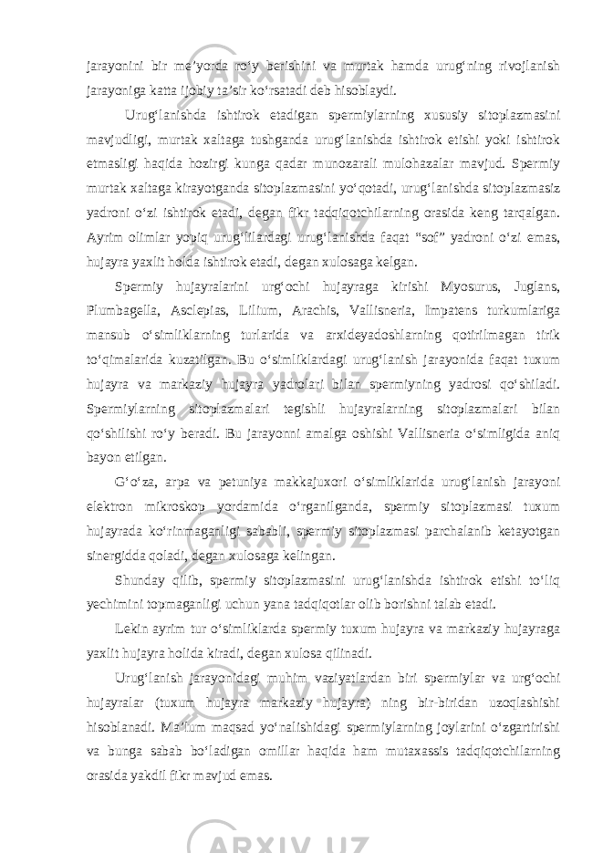 jarayonini bir me’yorda ro‘y berishini va murtak hamda urug‘ning rivojlanish jarayoniga katta ijobiy ta’sir ko‘rsatadi deb hisoblaydi. Urug‘lanishda ishtirok etadigan spermiylarning xususiy sitoplazmasini mavjudligi, murtak xaltaga tushganda urug‘lanishda ishtirok etishi yoki ishtirok etmasligi haqida hozirgi kunga qadar munozarali mulohazalar mavjud. Spermiy murtak xaltaga kirayotganda sitoplazmasini yo‘qotadi, urug‘lanishda sitoplazmasiz yadroni o‘zi ishtirok etadi, degan fikr tadqiqotchilarning orasida keng tarqalgan. Ayrim olimlar yopiq urug‘lilardagi urug‘lanishda faqat “sof” yadroni o‘zi emas, hujayra yaxlit holda ishtirok etadi, degan xulosaga kelgan. Spermiy hujayralarini urg‘ochi hujayraga kirishi Myosurus, Juglans, Plumbagella, Asclepias, Lilium, Arachis, Vallisneria, Impatens turkumlariga mansub o‘simliklarning turlarida va arxideyadoshlarning qotirilmagan tirik to‘qimalarida kuzatilgan. Bu o‘simliklardagi urug‘lanish jarayonida faqat tuxum hujayra va markaziy hujayra yadrolari bilan spermiyning yadrosi qo‘shiladi. Spermiylarning sitoplazmalari tegishli hujayralarning sitoplazmalari bilan qo‘shilishi ro‘y beradi. Bu jarayonni amalga oshishi Vallisneria o‘simligida aniq bayon etilgan. G‘o‘za, arpa va petuniya makkajuxori o‘simliklarida urug‘lanish jarayoni elektron mikroskop yordamida o‘rganilganda, spermiy sitoplazmasi tuxum hujayrada ko‘rinmaganligi sababli, spermiy sitoplazmasi parchalanib ketayotgan sinergidda qoladi, degan xulosaga kelingan. Shunday qilib, spermiy sitoplazmasini urug‘lanishda ishtirok etishi to‘liq yechimini topmaganligi uchun yana tadqiqotlar olib borishni talab etadi. Lekin ayrim tur o‘simliklarda spermiy tuxum hujayra va markaziy hujayraga yaxlit hujayra holida kiradi, degan xulosa qilinadi. Urug‘lanish jarayonidagi muhim vaziyatlardan biri spermiylar va urg‘ochi hujayralar (tuxum hujayra markaziy hujayra) ning bir-biridan uzoqlashishi hisoblanadi. Ma’lum maqsad yo‘nalishidagi spermiylarning joylarini o‘zgartirishi va bunga sabab bo‘ladigan omillar haqida ham mutaxassis tadqiqotchilarning orasida yakdil fikr mavjud emas. 