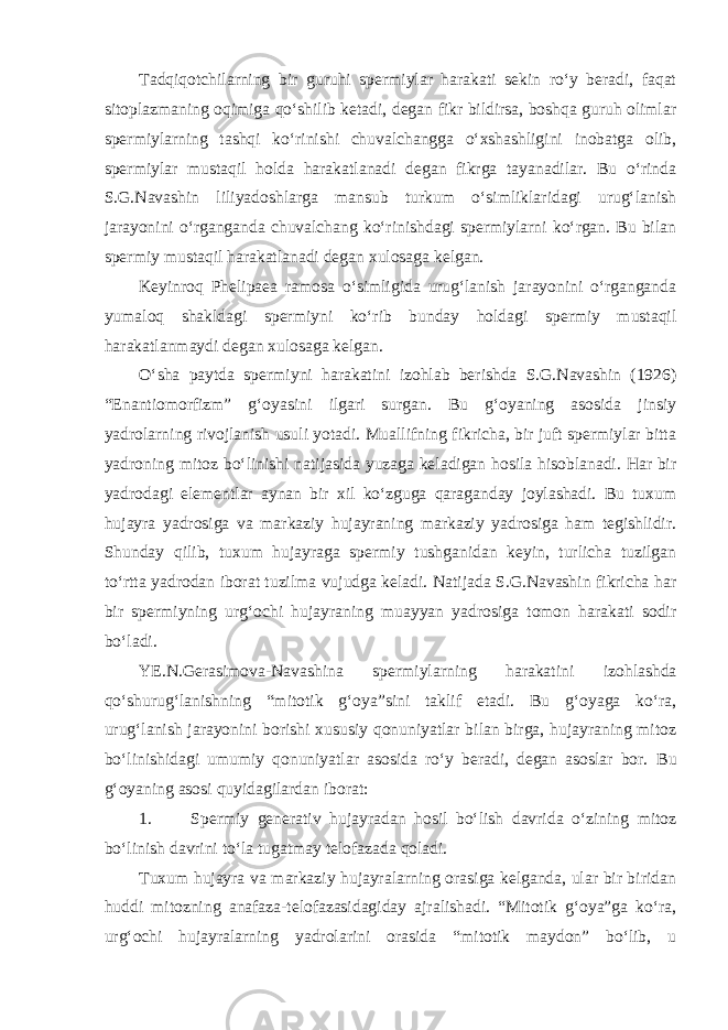 Tadqiqotchilarning bir guruhi spermiylar harakati sekin ro‘y beradi, faqat sitoplazmaning oqimiga qo‘shilib ketadi, degan fikr bildirsa, boshqa guruh olimlar spermiylarning tashqi ko‘rinishi chuvalchangga o‘xshashligini inobatga olib, spermiylar mustaqil holda harakatlanadi degan fikrga tayanadilar. Bu o‘rinda S.G.Navashin liliyadoshlarga mansub turkum o‘simliklaridagi urug‘lanish jarayonini o‘rganganda chuvalchang ko‘rinishdagi spermiylarni ko‘rgan. Bu bilan spermiy mustaqil harakatlanadi degan xulosaga kelgan. Keyinroq Phelipaea ramosa o‘simligida urug‘lanish jarayonini o‘rganganda yumaloq shakldagi spermiyni ko‘rib bunday holdagi spermiy mustaqil harakatlanmaydi degan xulosaga kelgan. O‘sha paytda spermiyni harakatini izohlab berishda S.G.Navashin (1926) “Enantiomorfizm” g‘oyasini ilgari surgan. Bu g‘oyaning asosida jinsiy yadrolarning rivojlanish usuli yotadi. Muallifning fikricha, bir juft spermiylar bitta yadroning mitoz bo‘linishi natijasida yuzaga keladigan hosila hisoblanadi. Har bir yadrodagi elementlar aynan bir xil ko‘zguga qaraganday joylashadi. Bu tuxum hujayra yadrosiga va markaziy hujayraning markaziy yadrosiga ham tegishlidir. Shunday qilib, tuxum hujayraga spermiy tushganidan keyin, turlicha tuzilgan to‘rtta yadrodan iborat tuzilma vujudga keladi. Natijada S.G.Navashin fikricha har bir spermiyning urg‘ochi hujayraning muayyan yadrosiga tomon harakati sodir bo‘ladi. YE.N.Gerasimova-Navashina spermiylarning harakatini izohlashda qo‘shurug‘lanishning “mitotik g‘oya”sini taklif etadi. Bu g‘oyaga ko‘ra, urug‘lanish jarayonini borishi xususiy qonuniyatlar bilan birga, hujayraning mitoz bo‘linishidagi umumiy qonuniyatlar asosida ro‘y beradi, degan asoslar bor. Bu g‘oyaning asosi quyidagilardan iborat: 1. Spermiy generativ hujayradan hosil bo‘lish davrida o‘zining mitoz bo‘linish davrini to‘la tugatmay telofazada qoladi. Tuxum hujayra va markaziy hujayralarning orasiga kelganda, ular bir biridan huddi mitozning anafaza-telofazasidagiday ajralishadi. “Mitotik g‘oya”ga ko‘ra, urg‘ochi hujayralarning yadrolarini orasida “mitotik maydon” bo‘lib, u 