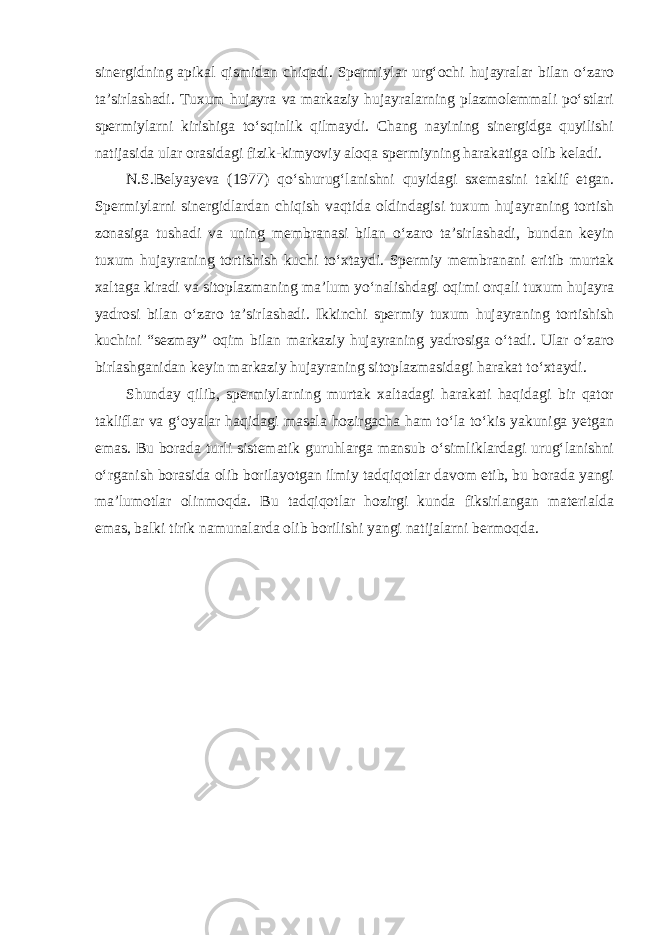 sinergidning apikal qismidan chiqadi. Spermiylar urg‘ochi hujayralar bilan o‘zaro ta’sirlashadi. Tuxum hujayra va markaziy hujayralarning plazmolemmali po‘stlari spermiylarni kirishiga to‘sqinlik qilmaydi. Chang nayining sinergidga quyilishi natijasida ular orasidagi fizik-kimyoviy aloqa spermiyning harakatiga olib keladi. N.S.Belyayeva (1977) qo‘shurug‘lanishni quyidagi sxemasini taklif etgan. Spermiylarni sinergidlardan chiqish vaqtida oldindagisi tuxum hujayraning tortish zonasiga tushadi va uning membranasi bilan o‘zaro ta’sirlashadi, bundan keyin tuxum hujayraning tortishish kuchi to‘xtaydi. Spermiy membranani eritib murtak xaltaga kiradi va sitoplazmaning ma’lum yo‘nalishdagi oqimi orqali tuxum hujayra yadrosi bilan o‘zaro ta’sirlashadi. Ikkinchi spermiy tuxum hujayraning tortishish kuchini “sezmay” oqim bilan markaziy hujayraning yadrosiga o‘tadi. Ular o‘zaro birlashganidan keyin markaziy hujayraning sitoplazmasidagi harakat to‘xtaydi. Shunday qilib, spermiylarning murtak xaltadagi harakati haqidagi bir qator takliflar va g‘oyalar haqidagi masala hozirgacha ham to‘la to‘kis yakuniga yetgan emas. Bu borada turli sistematik guruhlarga mansub o‘simliklardagi urug‘lanishni o‘rganish borasida olib borilayotgan ilmiy tadqiqotlar davom etib, bu borada yangi ma’lumotlar olinmoqda. Bu tadqiqotlar hozirgi kunda fiksirlangan materialda emas, balki tirik namunalarda olib borilishi yangi natijalarni bermoqda. 