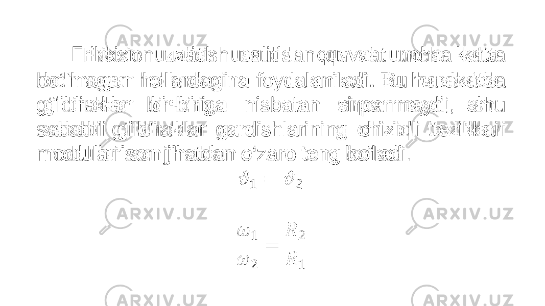  Friksion uzatish usulidan quvvat uncha katta bo‘lmagan hollardagina foydalaniladi. Bu harakatda g‘ildiraklar bir-biriga nisbatan sirpanmaydi, shu sababli g‘ildiraklar gardishlarining chiziqli tezliklari modullari son jihatdan o‘zaro teng bo‘ladi. •   