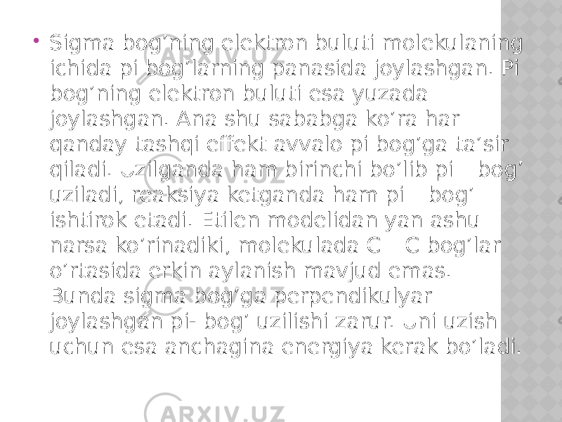  Sigma bog’ning elektron buluti molekulaning ichida pi bog’larning panasida joylashgan. Pi bog’ning elektron buluti esa yuzada joylashgan. Ana shu sababga ko’ra har qanday tashqi effekt avvalo pi bog’ga ta’sir qiladi. Uzilganda ham birinchi bo’lib pi – bog’ uziladi, reaksiya ketganda ham pi – bog’ ishtirok etadi. Etilen modelidan yan ashu narsa ko’rinadiki, molekulada C – C bog’lar o’rtasida erkin aylanish mavjud emas. Bunda sigma bog’ga perpendikulyar joylashgan pi- bog’ uzilishi zarur. Uni uzish uchun esa anchagina energiya kerak bo’ladi. 