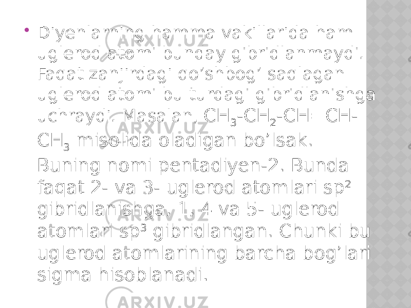  Diyenlarning hamma vakillarida ham uglerod atomi bunday gibridlanmaydi. Faqat zanjirdagi qo’shbog’ saqlagan uglerod atomi bu turdagi gibridlanishga uchraydi. Masalan, CH 3 -CH 2 -CH=CH- CH 3 misolida oladigan bo’lsak. Buning nomi pentadiyen-2. Bunda faqat 2- va 3- uglerod atomlari sp 2 gibridlanishga, 1, 4 va 5- uglerod atomlari sp 3 gibridlangan. Chunki bu uglerod atomlarining barcha bog’lari sigma hisoblanadi. 