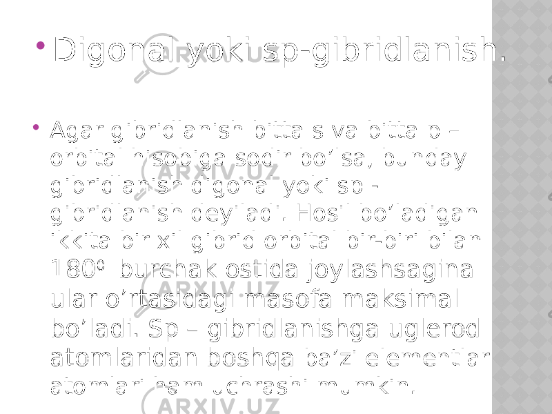  Digonal yoki sp-gibridlanish.  Agar gibridlanish bitta s va bitta p – orbital hisobiga sodir bo’lsa, bunday gibridlanish digonal yoki sp - gibridlanish deyiladi. Hosil bo’ladigan ikkita bir xil gibrid orbital bir-biri bilan 180 0 burchak ostida joylashsagina ular o’rtasidagi masofa maksimal bo’ladi. Sp – gibridlanishga uglerod atomlaridan boshqa ba’zi elementlar atomlari ham uchrashi mumkin. 