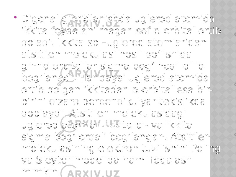  Digonal gibridlanishda uglerod atomida ikkita foydalanilmagan sof p-orbital ortib qoladi. Ikkita sp –uglerod atomlaridan atsitilen molekulasi hosil bo’lishida ginrid orbitallar sigma bog’ hosil qilib bog’lanadi. Har qaysi uglerod atomida ortib qolgan ikkitadan p-orbital esa bir- birini o’zaro perpendikulyar tekislikda qoplaydi. Atsitilen molekulasidagi uglerod atomlari ikkita pi- va ikkita sigma bog’ orqali bog’langan. Atsitilen molekulasining elektron tuzilishini Poling va Sleyter modelida ham ifodalash mimkin. 