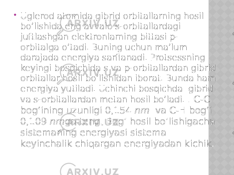  Uglerod atomida gibrid orbitallarning hosil bo’lishida eng avvalo s-orbitallardagi juftlashgan elektronlarning bittasi p- orbitalga o’tadi. Buning uchun ma’lum darajada energiya sarflanadi. Protsessning keyingi bosqichida s va p-orbitallardan gibrid orbitallar hosil bo’lishidan iborat. Bunda ham energiya yutiladi. Uchinchi bosqichda gibrid va s-orbitallardan metan hosil bo’ladi. . C-C bog‘ining uzunligi 0,154 nm va C-H bog‘i 0,109 nm ga teng. Bog’ hosil bo’lishigacha sistemaning energiyasi sistema keyinchalik chiqargan energiyadan kichik. 