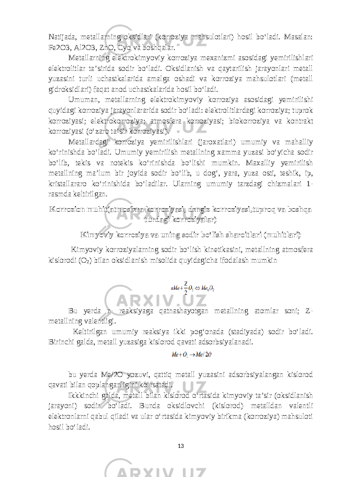 Natijada, metallarning oksidlari (korroziya mahsulotlari) hosil bo‘ladi. Masalan: Fe2O3, Al2O3, ZnO, Cyo va boshqalar. Metallarning elektrokimyoviy korroziya mexanizmi asosidagi yemirilishlari elektrolitlar ta’sirida sodir bo‘ladi. Oksidlanish va qaytarilish jarayonlari metall yuzasini turli uchastkalarida amalga oshadi va korroziya mahsulotlari (metall gidroksidlari) faqat anod uchastkalarida hosil bo‘ladi. Umuman, metallarning elektrokimyoviy korroziya asosidagi yemirilishi quyidagi korroziya jarayonlararida sodir bo‘ladi: elektrolitlardagi korroziya; tuprok korroziyasi; elektrokorroziya; atmosfera korroziyasi; biokorroziya va kontrakt korroziyasi (o‘zaro ta’sir korroziyasi). Metallardagi korroziya yemirilishlari (jaroxatlari) umumiy va mahalliy ko‘rinishda bo‘ladi. Umumiy yemirilish metallning xamma yuzasi bo‘yicha sodir bo‘lib, tekis va notekis ko‘rinishda bo‘lishi mumkin. Maxalliy yemirilish metallning ma’lum bir joyida sodir bo‘lib, u dog‘, yara, yuza osti, teshik, ip, kristallararo ko‘rinishida bo‘ladilar. Ularning umumiy tarzdagi chizmalari 1- rasmda keltirilgan. Korrozion muhit(atmosfera korroziyasi, dengiz korroziyasi,tuproq va boshqa turdagi korroziyalar) Kimyoviy korroziya va uning sodir bo‘lish sharoitlari (muhitlari) Kimyoviy korroziyalarning sodir bo‘lish kinetikasini, metallning atmosfera kislorodi (O 2 ) bilan oksidlanish misolida quyidagicha ifodalash mumkin Bu yerda n- reaksiyaga qatnashayotgan metallning atomlar soni; Z- metallning valentligi. Keltirilgan umumiy reaksiya ikki pog‘onada (stadiyada) sodir bo‘ladi. Birinchi galda, metall yuzasiga kislorod qavati adsorbsiyalanadi. bu yerda Me/2O yozuvi, qattiq metall yuzasini adsorbsiyalangan kislorod qavati bilan qoplanganligini ko‘rsatadi. Ikkkinchi galda, metall bilan kislorod o‘rtasida kimyoviy ta’sir (oksidlanish jarayoni) sodir bo‘ladi. Bunda oksidlovchi (kislorod) metalldan valentli elektronlarni qabul qiladi va ular o‘rtasida kimyoviy birikma (korroziya) mahsuloti hosil bo‘ladi. 13 