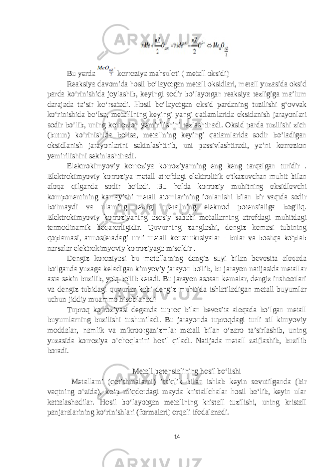 Bu yerda korroziya mahsuloti ( metall oksidi) Reaksiya davomida hosil bo‘layotgan metall oksidlari, metall yuzasida oksid parda ko‘rinishida joylashib, keyingi sodir bo‘layotgan reaksiya tezligiga ma’lum darajada ta’sir ko‘rsatadi. Hosil bo‘layotgan oksid pardaning tuzilishi g‘ovvak ko‘rinishida bo‘lsa, metalllning keyingi yangi qatlamlarida oksidanish jarayonlari sodir bo‘lib, uning korrozion yemirilishini tezlashtiradi. Oksid parda tuzilishi zich (butun) ko‘rinishida bo‘lsa, metallning keyingi qatlamlarida sodir bo‘ladigan oksidlanish jarayonlarini sekinlashtirib, uni passivlashtiradi, ya’ni korrozion yemirilishini sekinlashtiradi. Elektrokimyoviy korroziya korroziyanning eng keng tarqalgan turidir . Elektrokimyoviy korroziya metall atrofdagi elektrolitik o&#39;tkazuvchan muhit bilan aloqa qilganda sodir bo&#39;ladi. Bu holda korroziy muhitning oksidlovchi komponentining kamayishi metall atomlarining ionlanishi bilan bir vaqtda sodir bo&#39;lmaydi va ularning tezligi metallning elektrod potensialiga bog&#39;liq. Elektrokimyoviy korroziyaning asosiy sababi metallarning atrofdagi muhitdagi termodinamik beqarorligidir. Quvurning zanglashi, dengiz kemasi tubining qoplamasi, atmosferadagi turli metall konstruktsiyalar - bular va boshqa ko&#39;plab narsalar elektrokimyoviy korroziyaga misoldir . Dengiz koroziyasi bu metallarning dengiz suyi bilan bevosita aloqada bo&#39;lganda yuzaga keladigan kimyoviy jarayon bo&#39;lib, bu jarayon natijasida metallar asta-sekin buzilib, yo&#39;q bo&#39;lib ketadi. Bu jarayon asosan kemalar, dengiz inshootlari va dengiz tubidagi quvurlar kabi dengiz muhitida ishlatiladigan metall buyumlar uchun jiddiy muammo hisoblanadi Tuproq korroziyasi deganda tuproq bilan bevosita aloqada bo‘lgan metall buyumlarning buzilishi tushuniladi. Bu jarayonda tuproqdagi turli xil kimyoviy moddalar, namlik va mikroorganizmlar metall bilan o‘zaro ta’sirlashib, uning yuzasida korroziya o‘choqlarini hosil qiladi. Natijada metall zaiflashib, buzilib boradi. Metall petensialining hosil bo‘lishi Metallarni (qotishmalarni) issiqlik bilan ishlab keyin sovutilganda (bir vaqtning o‘zida), ko‘p miqdordagi mayda kristallchalar hosil bo‘lib, keyin ular kattalashadilar. Hosil bo‘layotgan metallning kristall tuzilishi, uning kristall panjaralarining ko‘rinishlari (formalari) orqali ifodalanadi. 14 