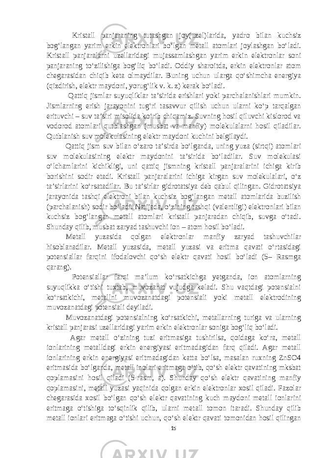  Kristall panjaraning tutashgan joy(uzel)larida, yadro bilan kuchsiz bog‘langan yarim erkin elektronlari bo‘lgan metall atomlari joylashgan bo‘ladi. Kristall panjaralarni uzellaridagi mujassamlashgan yarim erkin elektronlar soni panjaraning to‘zilishiga bog‘liq bo‘ladi. Oddiy sharoitda, erkin elektronlar atom chegarasidan chiqib keta olmaydilar. Buning uchun ularga qo‘shimcha energiya (qizdirish, elektr maydoni, yorug‘lik v. k. z) kerak bo‘ladi. Qattiq jismlar suyuqliklar ta’sirida erishlari yoki parchalanishlari mumkin. Jismlarning erish jarayonini tug‘ri tasavvur qilish uchun ularni ko‘p tarqalgan erituvchi – suv ta’siri misolida ko‘rib chiqamiz. Suvning hosil qiluvchi kislorod va vodorod atomlari qutblashgan (musbat va manfiy) molekulalarni hosil qiladilar. Qutblanish suv molekulasining elektr maydoni kuchini belgilaydi. Qattiq jism suv bilan o‘zaro ta’sirda bo‘lganda, uning yuza (sirtqi) atomlari suv molekulasining elektr maydonini ta’sirida bo‘ladilar. Suv molekulasi o‘lchamlarini kichikligi, uni qattiq jismning kristall panjaralarini ichiga kirib borishini sodir etadi. Kristall panjaralarini ichiga kirgan suv molekulalari, o‘z ta’sirlarini ko‘rsatadilar. Bu ta’sirlar gidrotatsiya deb qabul qilingan. Gidrotatsiya jarayonida tashqi elektroni bilan kuchsiz bog‘langan metall atomlarida buzilish (parchalanish) sodir bo‘ladi. Natijada, o‘zining tashqi (valentligi) elektronlari bilan kuchsiz bog‘langan metall atomlari kristall panjaradan chiqib, suvga o‘tadi. Shunday qilib, musbat zaryad tashuvchi ion – atom hosil bo‘ladi. Metall yuzasida qolgan elektronlar manfiy zaryad tashuvchilar hisoblanadilar. Metall yuzasida, metall yuzasi va eritma qavati o‘rtasidagi potensiallar farqini ifodalovchi qo‘sh elektr qavati hosil bo‘ladi (5– Rasmga qarang). Potensiallar farqi ma’lum ko‘rsatkichga yetganda, ion atomlarning suyuqlikka o‘tishi tuxtab, muvozanat vujudga keladi. Shu vaqtdagi potensialni ko‘rsatkichi, metallni muvozanatdagi potensiali yoki metall elektrodining muvozanatdagi potensiali deyiladi. Muvozanatdagi potensialning ko‘rsatkichi, metallarning turiga va ularning kristall panjarasi uzellaridagi yarim erkin elektronlar soniga bog‘liq bo‘ladi. Agar metall o‘zining tuzi eritmasiga tushirilsa, qoidaga ko‘ra, metall ionlarining metalldagi erkin energiyasi eritmadagidan farq qiladi. Agar metall ionlarining erkin energiyasi eritmadagidan katta bo‘lsa, masalan ruxning ZnSO4 eritmasida bo‘lganda, metall inolari eritmaga o‘tib, qo‘sh elektr qavatining mksbat qoplamasini hosil qiladi (5-rasm, a). Shunday qo‘sh elektr qavatining manfiy qoplamasini, metall yuzasi yaqinida qolgan erkin elektronlar xosil qiladi. Fazolar chegarasida xosil bo‘lgan qo‘sh elektr qavatining kuch maydoni metall ionlarini eritmaga o‘tishiga to‘sqinlik qilib, ularni metall tomon itaradi. Shunday qilib metall ionlari eritmaga o‘tishi uchun, qo‘sh elektr qavati tomonidan hosil qilingan 15 