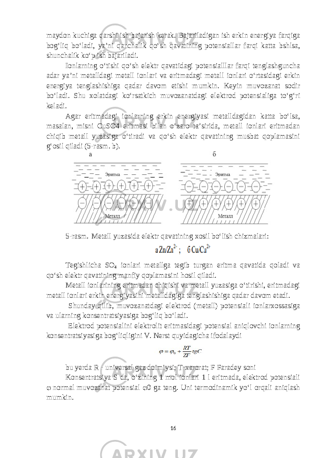 maydon kuchiga qarshi ish bajarish kerak. Bajariladigan ish erkin energiya farqiga bog‘liq bo‘ladi, ya’ni qanchalik qo‘sh qavatining potensiallar farqi katta bshlsa, shunchalik ko‘p ish bajariladi. Ionlarning o‘tishi qo‘sh elektr qavatidagi potensialllar farqi tenglashguncha adar ya’ni metalldagi metall ionlari va eritmadagi metall ionlari o‘rtasidagi erkin energiya tenglashishiga qadar davom etishi mumkin. Keyin muvozanat sodir bo‘ladi. Shu xolatdagi ko‘rsatkich muvozanatdagi elektrod potensialiga to‘g‘ri keladi. Agar eritmadagi ionlarning erkin energiyasi metalldagidan katta bo‘lsa, masalan, misni CuSO4 eritmasi bilan o‘zaro ta’sirida, metall ionlari eritmadan chiqib metall yuzasiga o‘tiradi va qo‘sh elektr qavatining musbat qoplamasini g‘osil qiladi (5-rasm. b). 5 -rasm . Metall yuzasida e l ektr qavatining xosil bo‘lish chizmalari: Tegishlicha SO 4 ionlari metallga tegib turgan eritma qavatida qoladi va qo‘sh elektr qavatining manfiy qoplamasini hosil qiladi. Metall ionlarining eritmadan chiqishi va metall yuzasiga o‘tirishi, eritmadagi metall ionlari erkin energiyasini metalldagiga tenglashishiga qadar davom etadi. Shunday qilib, muvozanatdagi elektrod (metall) potensiali ionlarxossasiga va ularning konsentratsiyasiga bog‘liq bo‘ladi. Elektrod potensialini elektrolit eritmasidagi potensial aniqlovchi ionlarning konsentratsiyasiga bog‘liqligini V. Nerst quyidagicha ifodalaydi bu yerda R - universal gaz doimiysi; T-xarorat; F Faradey soni Konsentratsiya S da, o‘zining 1 mol ionlari 1 l eritmada, elektrod potensiali  normal muvozanat potensial  0 ga teng. Uni termodinamik yo‘l orqali aniqlash mumkin. 16 