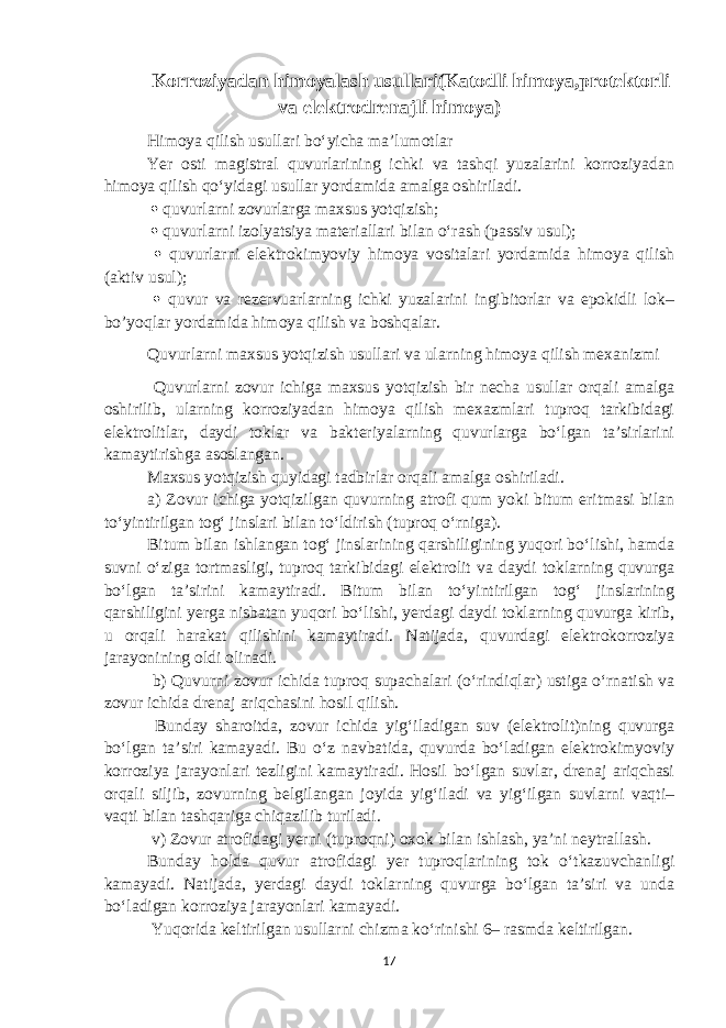 Korroziyadan himoyalash usullari(Katodli himoya,protektorli va elektrodrenajli himoya) Himoya qilish usullari bo‘yicha ma’lumotlar Yer osti magistral quvurlarining ichki va tashqi yuzalarini korroziyadan himoya qilish qo‘yidagi usullar yordamida amalga oshiriladi.  quvurlarni zovurlarga maxsus yotqizish;  quvurlarni izolyatsiya materiallari bilan o‘rash (passiv usul);  quvurlarni elektrokimyoviy himoya vositalari yordamida himoya qilish (aktiv usul);  quvur va rezervuarlarning ichki yuzalarini ingibitorlar va epokidli lok– bo’yoqlar yordamida himoya qilish va boshqalar. Quvurlarni maxsus yotqizish usullari va ularning himoya qilish mexanizmi Quvurlarni zovur ichiga maxsus yotqizish bir necha usullar orqali amalga oshirilib, ularning korroziyadan himoya qilish mexazmlari tuproq tarkibidagi elektrolitlar, daydi toklar va bakteriyalarning quvurlarga bo‘lgan ta’sirlarini kamaytirishga asoslangan. Maxsus yotqizish quyidagi tadbirlar orqali amalga oshiriladi. a) Zovur ichiga yotqizilgan quvurning atrofi qum yoki bitum eritmasi bilan to‘yintirilgan tog‘ jinslari bilan to‘ldirish (tuproq o‘rniga). Bitum bilan ishlangan tog‘ jinslarining qarshiligining yuqori bo‘lishi, hamda suvni o‘ziga tortmasligi, tuproq tarkibidagi elektrolit va daydi toklarning quvurga bo‘lgan ta’sirini kamaytiradi. Bitum bilan to‘yintirilgan tog‘ jinslarining qarshiligini yerga nisbatan yuqori bo‘lishi, yerdagi daydi toklarning quvurga kirib, u orqali harakat qilishini kamaytiradi. Natijada, quvurdagi elektrokorroziya jarayonining oldi olinadi. b) Quvurni zovur ichida tuproq supachalari (o‘rindiqlar) ustiga o‘rnatish va zovur ichida drenaj ariqchasini hosil qilish. Bunday sharoitda, zovur ichida yig‘iladigan suv (elektrolit)ning quvurga bo‘lgan ta’siri kamayadi. Bu o‘z navbatida, quvurda bo‘ladigan elektrokimyoviy korroziya jarayonlari tezligini kamaytiradi. Hosil bo‘lgan suvlar, drenaj ariqchasi orqali siljib, zovurning belgilangan joyida yig‘iladi va yig‘ilgan suvlarni vaqti– vaqti bilan tashqariga chiqazilib turiladi. v) Zovur atrofidagi yerni (tuproqni) oxok bilan ishlash, ya’ni neytrallash. Bunday holda quvur atrofidagi yer tuproqlarining tok o‘tkazuvchanligi kamayadi. Natijada, yerdagi daydi toklarning quvurga bo‘lgan ta’siri va unda bo‘ladigan korroziya jarayonlari kamayadi. Yuqorida keltirilgan usullarni chizma ko‘rinishi 6– rasmda keltirilgan. 17 