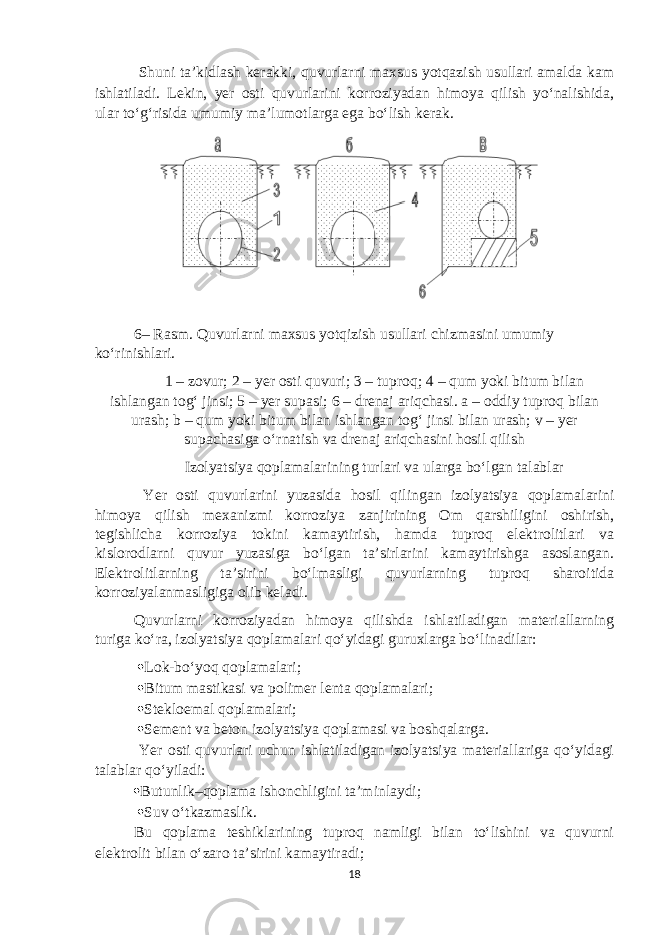  Shuni ta’kidlash kerakki, quvurlarni maxsus yotqazish usullari amalda kam ishlatiladi. Lekin, yer osti quvurlarini korroziyadan himoya qilish yo‘nalishida, ular to‘g‘risida umumiy ma’lumotlarga ega bo‘lish kerak. 6– Rasm. Quvurlarni maxsus yotqizish usullari chizmasini umumiy ko‘rinishlari. 1 – zovur; 2 – yer osti quvuri; 3 – tuproq; 4 – qum yoki bitum bilan ishlangan tog‘ jinsi; 5 – yer supasi; 6 – drenaj ariqchasi. a – oddiy tuproq bilan urash; b – qum yoki bitum bilan ishlangan tog‘ jinsi bilan urash; v – yer supachasiga o‘rnatish va drenaj ariqchasini hosil qilish Izolyatsiya qoplamalarining turlari va ularga bo‘lgan talablar Yer osti quvurlarini yuzasida hosil qilingan izolyatsiya qoplamalarini himoya qilish mexanizmi korroziya zanjirining Om qarshiligini oshirish, tegishlicha korroziya tokini kamaytirish, hamda tuproq elektrolitlari va kislorodlarni quvur yuzasiga bo‘lgan ta’sirlarini kamaytirishga asoslangan. Elektrolitlarning ta’sirini bo‘lmasligi quvurlarning tuproq sharoitida korroziyalanmasligiga olib keladi. Quvurlarni korroziyadan himoya qilishda ishlatiladigan materiallarning turiga ko‘ra, izolyatsiya qoplamalari qo‘yidagi guruxlarga bo‘linadilar:  Lok-bo‘yoq qoplamalari;  Bitum mastikasi va polimer lenta qoplamalari;  Stekloemal qoplamalari;  Sement va beton izolyatsiya qoplamasi va boshqalarga. Yer osti quvurlari uchun ishlatiladigan izolyatsiya materiallariga qo‘yidagi talablar qo‘yiladi:  Butunlik–qoplama ishonchligini ta’minlaydi;  Suv o‘tkazmaslik. Bu qoplama teshiklarining tuproq namligi bilan to‘lishini va quvurni elektrolit bilan o‘zaro ta’sirini kamaytiradi; 18 