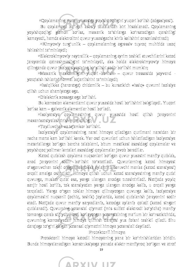   Qoplamaning metall yuzasiga yopishqoqligini yuqori bo‘lish (adgeziyasi). Bu qoplamaga bo‘lgan asosiy talablardan biri hisoblanadi. Qoplamaning yopishqoqligi yomon bo‘lsa, mexanik ta’sirlarga ko‘rsatadigan qarshiligi kamayadi, hamda elektrolitni quvur yuzasigacha kirib kelishini onsonlashtiradi;  Kimyoviy turg‘unlik – qoplamalarning agressiv tuproq muhitida uzoq ishlashini ta’minlaydi;  Elektrokimyoviy neytrallik – qoplamaning ayrim tashkil etuvchilarini katod jarayonida qatnashmasligini ta’minlaydi, aks holda elektrokimyoviy himoya qilinganda quvur izolyatsiyasining bo‘zilishi sodir bo‘lishi mumkin;  Mexanik maxkamligini yuqori bo‘lishi – quvur trassasida payvand - yotqizish ishlarini normal bajarilishini ta’minlaydi;  Issiqlikka (haroratga) chidamlik – bu kursatkich «issiq» quvurni izolsiya qilish uchun ahamiyatga ega.  Dielektrik xossaga ega bo‘lishi. Bu korrozion elementlarni quvur yuzasida hosil bo‘lishini belgilaydi. Yuqori bo‘lsa kam – galvanik elementlar hosil bo‘ladi.  Izolyatsiya qoplamasining quvur yuzasida hosil qilish jarayonini mexanizatsiyalashtirish mumkinligi;  Topiluvchan va tejamkor bo‘lishi. Izolyatsiya qoplamasining narxi himoya qiladigan qurilmani narxidan bir necha marta kam bo‘lishi kerak. Yer osti quvurlari uchun ishlatiladigan izolyatsiya materiallarga bo‘lgan barcha talablarni, bitum mastikasi asosidagi qoplamalar va yopishqoq polimer lentalari asosidagi qoplamalar javob beradilar. Katod qutblash qoplama nuqsonlari bo‘lgan quvur yuzasini manfiy qutblab, anod jarayonini sodir bo‘lishi to‘xtatiladi. Quvurlarning katod himoyasi o‘zgaruvchan tokni o‘zgarmas tokka aylantirib beruvchi manba (katod stansiyasi) orqali amalga oshiriladi. Himoya qilish uchun katod stansiyasining manfiy qutbi quvurga, musbat qutbi esa, yerga ulangan anodga tutashtiriladi. Natijada yopiq zanjir hosil bo‘lib, tok stansiyadan yerga ulangan anodga kelib, u orqali yerga tarqaladi. Yerga o‘tgan toklar himoya qilinayotgan quvurga kelib, izolyatsiya qoplamasini nuqsonli (ochiq, teshik) joylarida, katod qutblanish jarayonini sodir etadi. Natijada quvur manfiy zaryadlanib, katodga aylanib qoladi (katod singari qutblanadi). Quvurning potensial qiymati (mis sulfati elektrodi bo‘yicha) manfiy tomonga qarab siljiydi. Hosil bo‘layotgan potensialning ma’lum bir ko‘rsatkichida, quvurning korroziyadan himoya qilinish darajasi yuz foizni tashkil qiladi. Shu darajaga to‘g‘ri kelgan potensal qiymatini himoya potensiali deyiladi. Protektorli himoya Protektorli himoya katodli himoyaning yana bir ko‘rinishlaridan biridir. Bunda himoyalanadigan konstruksiyaga yanada elektr-manfiyroq bo‘lgan va atrof 19 