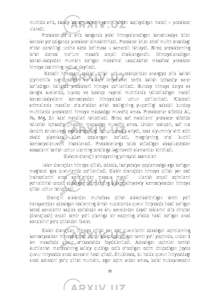 muhitda erib, asosiy konstruksiyani yemirilishdan saqlaydigan metall – protektor ulanadi. Protektor to‘la erib ketganda yoki himoyalanadigan konstruksiya bilan kontakt yo‘qolganda protektor almashtiriladi. Protektor bilan atrof muhit orasidagi o‘tish qarshiligi uncha katta bo‘lmasa u samarali ishlaydi. Biroq protektorning ta’sir doirasi ma’lum masofa orqali cheklangandir. Himoyalanadigan konstruksiyadan mumkin bo‘lgan maksimal uzoqlashish masofasi protektor himoya tasirining radiusi deyiladi. Katodli himoyani tashkil qilish uchun tashqaridan energiya olib kelish qiyinchilik tug‘diradigan va elektr liniyalarini tortib kelish iqtisodiy zarar bo‘ladigan hollarda protektorli himoya qo‘llaniladi. Bunday himoya daryo va dengiz suvlarida, tuproq va boshqa neytral muhitlarda ishlatiladigan metall konstruksiyalarni korroziyadan himoyalash uchun qo‘llaniladi. Kislotali eritmalarda metallar o‘z-o‘zidan erish tezligining yuqoriligi sababli bunday muhitlarda protektorli himoya maqsadga muvofiq emas. Protektorlar sifatida Al, Fe, Mg, Zn kabi metallari ishlatiladi. Biroq sof metallarni protektor sifatida ishlatish iqtisodiy jihatdan maqsadga muvofiq emas. Undan tashqari, sof rux dendrit strukturaga ega bo‘lganligi uchun notekis eriydi, toza alyuminiy sirti zich oksid plyonkasi bilan qoplangan bo‘ladi, magniyning o‘zi kuchli korroziyalanuvchi hisoblanadi. Protektorlarga talab etiladigan ekspluatatsion xossalarni berish uchun ularning tarkibiga legirlovchi elementlar kiritiladi. Elektro-drenajli ximoyaning prinspial sxemalari E lektr drenajdan himoya qilish, odatda, izolyatsiya qoplamasiga ega bo‘lgan magistral gaz quvurlarida qo‘llaniladi. Elektr drenajdan himoya qilish yer osti inshootlarini anod zonalaridan maxsus metall - ulanish orqali oqimlarni yo‘naltirish orqali adashgan oqimlarning elektrokimyoviy korroziyasidan himoya qilish uchun ishlatiladi. Drenajni elektrdan muhofaza qilish elektrlashtirilgan temir yo‘l transportidan adashgan toklarning kirish nuqtalarida quvur liniyasida hosil bo‘lgan katod zonalarini saqlab qolishdan va shu zonalardan daydi toklarini olib chiqish (drenajlash) orqali temir yo‘l qismiga bir vaqtning o‘zida hosil bo‘lgan anod zonalarini yo‘q qilishdan iborat. Elektr drenajdan himoya qilish yer osti quvurlarini adashgan oqimlarning korroziyasidan himoya qilish uchun elektrlashtirilgan temir yo‘l yaqinida, undan 1 km masofada quvur o‘tkazishda foydalaniladi. Adashgan oqimlar tortish kuchlanish manbasining salbiy qutbiga oqib o‘tadigan oqim chiqadigan joyda quvur liniyasida anod zonasini hosil qiladi. Shubhasiz, bu holda quvur liniyasidagi anod zonasini yo‘q qilish mumkin, agar oqim erdan emas, balki truboprovodni 20 