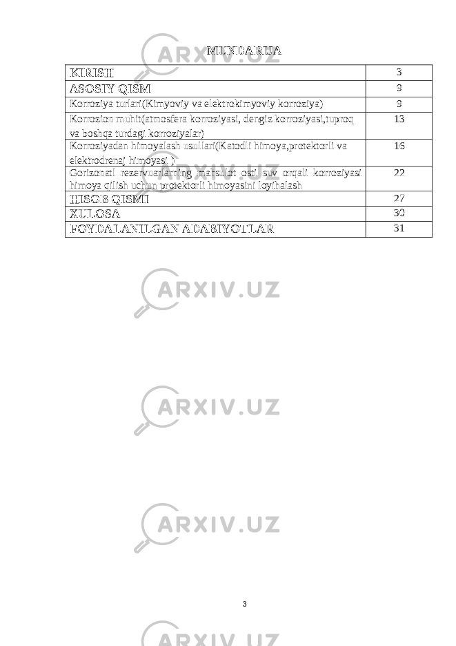 MUNDARIJA KIRISH 3 ASOSIY QISM 9 Korroziya turlari ( Kimyoviy va elektrokimyoviy korroziya ) 9 Korrozion muhit ( atmosfera korroziyasi , dengiz korroziyasi , tuproq va boshqa turdagi korroziyalar ) 13 Korroziyadan himoyalash usullari ( Katodli himoya , protektorli va elektrodrenaj himoyasi ) 16 Gorizonatl rezervuarlarning mahsulot osti suv orqali korroziyasi himoya qilish uchun protektorli himoyasini loyihalash 22 HISOB QISMI 27 XULOSA 30 FOYDALANILGAN ADABIYOTLAR 31 3 