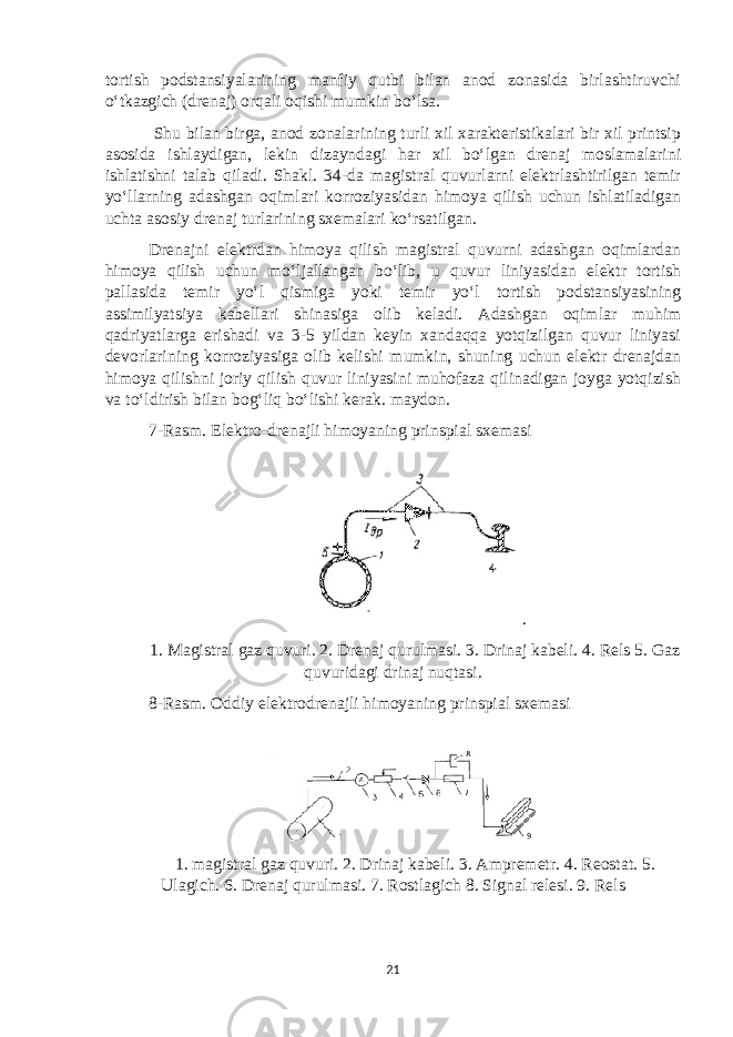 tortish podstansiyalarining manfiy qutbi bilan anod zonasida birlashtiruvchi o‘tkazgich (drenaj) orqali oqishi mumkin bo‘lsa. Shu bilan birga, anod zonalarining turli xil xarakteristikalari bir xil printsip asosida ishlaydigan, lekin dizayndagi har xil bo‘lgan drenaj moslamalarini ishlatishni talab qiladi. Shakl. 34-da magistral quvurlarni elektrlashtirilgan temir yo‘llarning adashgan oqimlari korroziyasidan himoya qilish uchun ishlatiladigan uchta asosiy drenaj turlarining sxemalari ko‘rsatilgan. Drenajni elektrdan himoya qilish magistral quvurni adashgan oqimlardan himoya qilish uchun mo‘ljallangan bo‘lib, u quvur liniyasidan elektr tortish pallasida temir yo‘l qismiga yoki temir yo‘l tortish podstansiyasining assimilyatsiya kabellari shinasiga olib keladi. Adashgan oqimlar muhim qadriyatlarga erishadi va 3-5 yildan keyin xandaqqa yotqizilgan quvur liniyasi devorlarining korroziyasiga olib kelishi mumkin, shuning uchun elektr drenajdan himoya qilishni joriy qilish quvur liniyasini muhofaza qilinadigan joyga yotqizish va to‘ldirish bilan bog‘liq bo‘lishi kerak. maydon. 7-Rasm. Elektro-drenajli himoyaning prinspial sxemasi . 1. Magistral gaz quvuri. 2. Drenaj qurulmasi. 3. Drinaj kabeli. 4. Rels 5. Gaz quvuridagi drinaj nuqtasi. 8-Rasm. Oddiy elektrodrenajli himoyaning prinspial sxemasi 1. magistral gaz quvuri. 2. Drinaj kabeli. 3. Ampremetr. 4. Reostat. 5. Ulagich. 6. Drenaj qurulmasi. 7. Rostlagich 8. Signal relesi. 9. Rels 21 