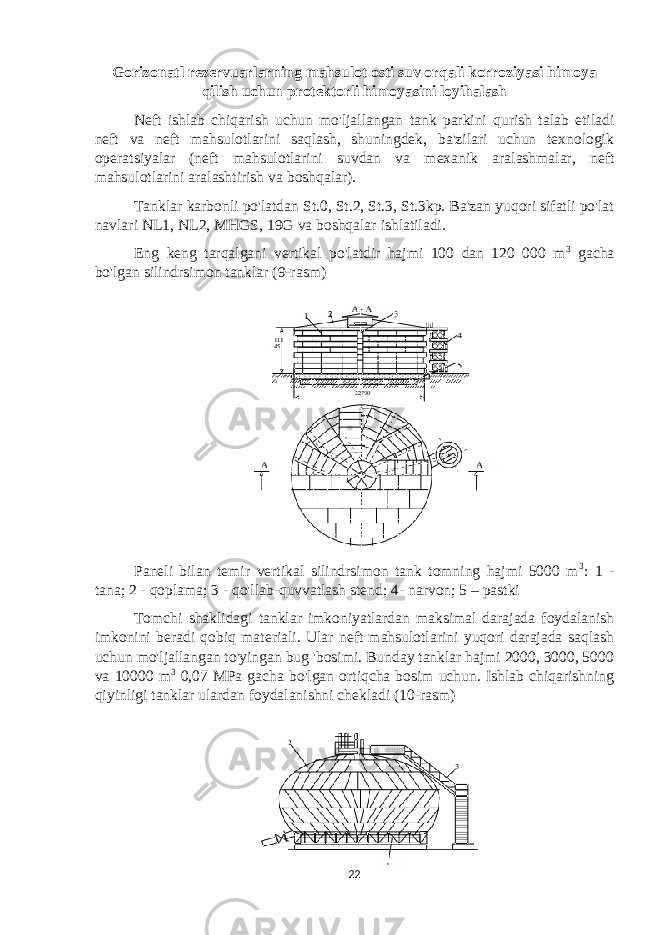 Gorizonatl rezervuarlarning mahsulot osti suv orqali korroziyasi himoya qilish uchun protektorli himoyasini loyihalash Neft ishlab chiqarish uchun mo&#39;ljallangan tank parkini qurish talab etiladi neft va neft mahsulotlarini saqlash, shuningdek, ba&#39;zilari uchun texnologik operatsiyalar (neft mahsulotlarini suvdan va mexanik aralashmalar, neft mahsulotlarini aralashtirish va boshqalar). Tanklar karbonli po&#39;latdan St.0, St.2, St.3, St.3kp. Ba&#39;zan yuqori sifatli po&#39;lat navlari NL1, NL2, MHGS, 19G va boshqalar ishlatiladi. Eng keng tarqalgani vertikal po&#39;latdir hajmi 100 dan 120 000 m 3 gacha bo&#39;lgan silindrsimon tanklar (9-rasm) Paneli bilan temir vertikal silindrsimon tank tomning hajmi 5000 m 3 : 1 - tana; 2 - qoplama; 3 - qo&#39;llab-quvvatlash stend; 4- narvon; 5 – pastki Tomchi shaklidagi tanklar imkoniyatlardan maksimal darajada foydalanish imkonini beradi qobiq materiali. Ular neft mahsulotlarini yuqori darajada saqlash uchun mo&#39;ljallangan to&#39;yingan bug &#39;bosimi. Bunday tanklar hajmi 2000, 3000, 5000 va 10000 m 3 0,07 MPa gacha bo&#39;lgan ortiqcha bosim uchun. Ishlab chiqarishning qiyinligi tanklar ulardan foydalanishni chekladi (10-rasm) 22 