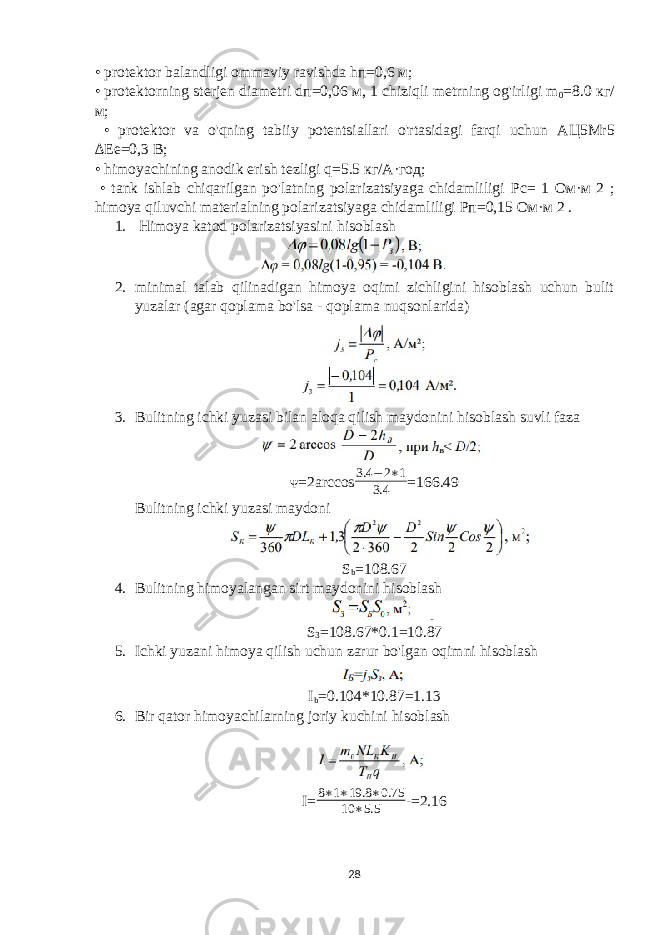 • protektor balandligi ommaviy ravishda h п =0,6 м ; • protektorning sterjen diametri d п =0,06 м , 1 chiziqli metrning og&#39;irligi m 0 =8.0 кг / м ; • protektor va o&#39;qning tabiiy potentsiallari o&#39;rtasidagi farqi uchun АЦ 5Mr5 ∆E е =0,3 В ; • himoyachining anodik erish tezligi q=5.5 кг / А · год ; • tank ishlab chiqarilgan po&#39;latning polarizatsiyaga chidamliligi Рс = 1 Ом · м 2 ; himoya qiluvchi materialning polarizatsiyaga chidamliligi Рп =0,15 Ом · м 2 . 1. Himoya katod polarizatsiyasini hisoblash 2. minimal talab qilinadigan himoya oqimi zichligini hisoblash uchun bulit yuzalar (agar qoplama bo&#39;lsa - qoplama nuqsonlarida) 3. Bulitning ichki yuzasi bilan aloqa qilish maydonini hisoblash suvli faza ᴪ=2arccos3.4 − 2∗1 3.4 =166.49 Bulitning ichki yuzasi maydoni S b =108.67 4. Bulitning himoyalangan sirt maydonini hisoblash S 3 =108.67*0.1=10.87 5. Ichki yuzani himoya qilish uchun zarur bo&#39;lgan oqimni hisoblash I b =0.104*10.87=1.13 6. Bir qator himoyachilarning joriy kuchini hisoblash I= 8∗1∗19.8 ∗0.75 10 ∗5.5 -=2.16 28 