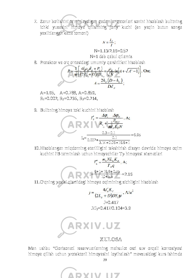 7. Zarur bo&#39;lishini ta&#39;minlaydigan qadamlar qatorlari sonini hisoblash bulitning ichki yuzasini himoya qilishning joriy kuchi (en yaqin butun songa yaxlitlangan katta tomoni) N=1.13/2.16=0.52 N=1 deb qabul qilamiz 8. Protektor va o&#39;q o&#39;rtasidagi umumiy qarshilikni hisoblash A=1.65, A=0.788, A=0.859, R 1 =0.002, R 2 =0.235, R 3 =0.214, 9. Bulitning himoya toki kuchini hisoblash I b = 0.3 − 0.1 0.002 + 0.1 3.14 ∗ 0.06 ∗ 19.8 ∗ 1 = 6.95 10. Hisoblangan miqdorning etarliligini tekshirish dizayn davrida himoya oqim kuchini I&#39;B ta&#39;minlash uchun himoyachilar Tp himoyasi xizmatlari I=8∗1∗19.8 ∗0.75 10 ∗5.5 -=2.16 11. O&#39;qning pastki qismidagi himoya oqimining zichligini hisoblash J=0.417 J/J 3 =0.417/0.104=3.9 XULOSA Men ushbu “ Gorizonatl rezervuarlarning mahsulot osti suv orqali korroziyasi himoya qilish uchun protektorli himoyasini loyihalash ” mavzusidagi kurs ishimda 29 