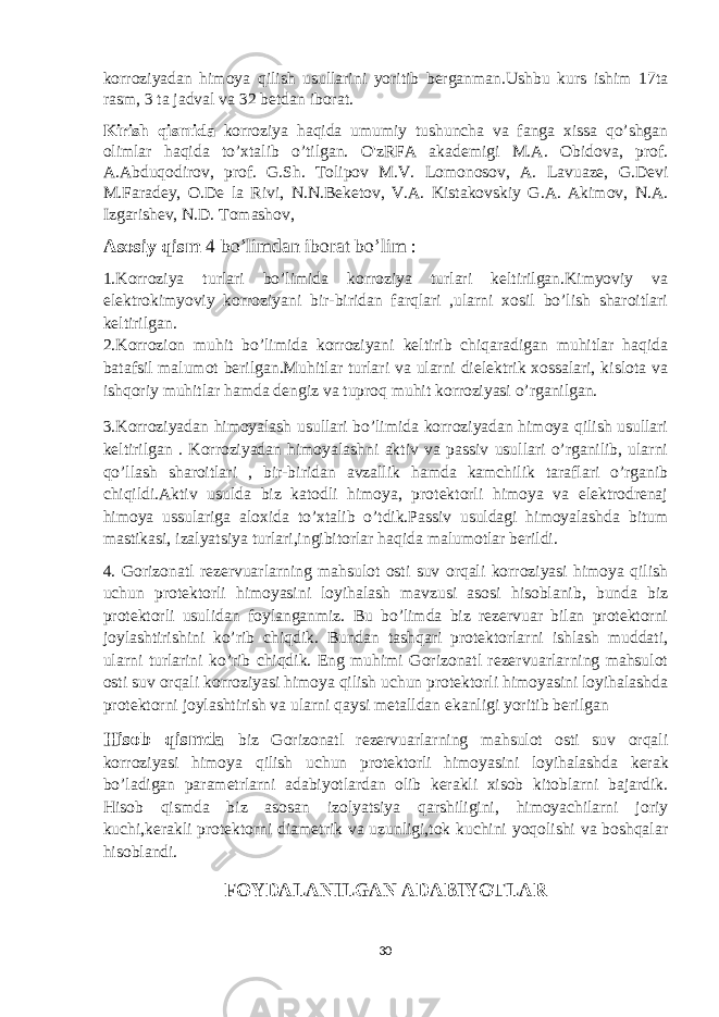 korroziyadan himoya qilish usullarini yoritib berganman.Ushbu kurs ishim 17ta rasm, 3 ta jadval va 32 betdan iborat. Kirish qismida korroziya haqida umumiy tushuncha va fanga xissa qo’shgan olimlar haqida to’xtalib o’tilgan. O&#39;zRFA akademigi M.A. Obidova, prof. A.Abduqodirov, prof. G.Sh. Tolipov M.V. Lomonosov, A. Lavuaze, G.Devi M.Faradey, O.De la Rivi, N.N.Beketov, V.A. Kistakovskiy G.A. Akimov, N.A. Izgarishev, N.D. Tomashov, Asosiy qism 4 bo’limdan iborat bo’lim : 1.Korroziya turlari bo’limida korroziya turlari keltirilgan.Kimyoviy va elektrokimyoviy korroziyani bir-biridan farqlari ,ularni xosil bo’lish sharoitlari keltirilgan. 2.Korrozion muhit bo’limida korroziyani keltirib chiqaradigan muhitlar haqida batafsil malumot berilgan.Muhitlar turlari va ularni dielektrik xossalari, kislota va ishqoriy muhitlar hamda dengiz va tuproq muhit korroziyasi o’rganilgan. 3.Korroziyadan himoyalash usullari bo’limida korroziyadan himoya qilish usullari keltirilgan . Korroziyadan himoyalashni aktiv va passiv usullari o’rganilib, ularni qo’llash sharoitlari , bir-biridan avzallik hamda kamchilik taraflari o’rganib chiqildi.Aktiv usulda biz katodli himoya, protektorli himoya va elektrodrenaj himoya ussulariga aloxida to’xtalib o’tdik.Passiv usuldagi himoyalashda bitum mastikasi, izalyatsiya turlari,ingibitorlar haqida malumotlar berildi. 4. Gorizonatl rezervuarlarning mahsulot osti suv orqali korroziyasi himoya qilish uchun protektorli himoyasini loyihalash mavzusi asosi hisoblanib, bunda biz protektorli usulidan foylanganmiz. Bu bo’limda biz rezervuar bilan protektorni joylashtirishini ko’rib chiqdik. Bundan tashqari protektorlarni ishlash muddati, ularni turlarini ko’rib chiqdik. Eng muhimi Gorizonatl rezervuarlarning mahsulot osti suv orqali korroziyasi himoya qilish uchun protektorli himoyasini loyihalashda protektorni joylashtirish va ularni qaysi metalldan ekanligi yoritib berilgan Hisob qismda biz Gorizonatl rezervuarlarning mahsulot osti suv orqali korroziyasi himoya qilish uchun protektorli himoyasini loyihalash da kerak bo’ladigan parametrlarni adabiyotlardan olib kerakli xisob kitoblarni bajardik. Hisob qismda biz asosan izolyatsiya qarshiligini, himoyachilarni joriy kuchi,kerakli protektorni diametrik va uzunligi,tok kuchini yoqolishi va boshqalar hisoblandi. FOYDALANILGAN ADABIYOTLAR 30 