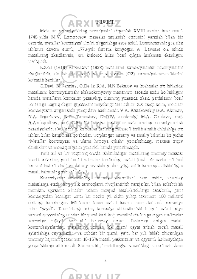 KIRISH Metallar korroziyasining nazariyasini o&#39;rganish XVIII asrdan boshlanadi. 1748-yilda M.V. Lomonosov massalar saqlanish qonunini yaratish bilan bir qatorda, metallar korroziyasi ilmini o&#39;rganishga asos soldi. Lomonosovning tajriba ishlarini davom ettirib, 1773-yili fransuz kimyogari A. Lavuaze o&#39;z ishida metallning oksidlanishi, uni kislorod bilan hosil qilgan birikmasi ekanligini tasdiqladi. E.Xoll (1819) va G.Devi (1829) metallarni korroziyalanish nazariyalarini rivojlantirib, o&#39;z ishlarida temir va mis havosiz (O2) korroziyalanmasliklarini ko&#39;rsatib berdilar. G.Devi, M.Faradey, O.De la Rivi, N.N.Beketov va boshqalar o&#39;z ishlarida metallarni korroziyalanishi elektrokimyoviy mexanizm asosida sodir bo&#39;lishligini hamda metallarni korrozion passivligi, ularning yuzasida oksid pardalarini hosil bo&#39;lishiga bog&#39;liq degan gipotezani maydonga tashladilar. XX asrga kelib, metallar korroziyasini o&#39;rganishda yangi davr boshlanadi. V.A. Kistakovskiy G.A. Akimov, N.A. Izgarishev, N.D. Tomashov, O&#39;zRFA akademigi M.A. Obidova, prof. A.Abduqodirov, prof. G.Sh. Tolipov va boshqalar metallarming kerroziyalanish nazariyalarini rivojlantirib, korroziya fanining mustaqil bo&#39;lib ajralib chiqishiga o&#39;z ishlari bilan katta hissa qo&#39;shdilar. To&#39;plangan nazariy va amaliy bilimlar boʻyicha &#34;Metallar korroziyasi va ularni himoya qilish&#34; yo&#39;nalishidagi maxsus o&#39;quv darsliklari va monografiyalar yaratildi hamda yaratilmoqda. Turli xil va bir vaqtning o&#39;zida ishlatiladigan metallning umumiy massasi texnik ob&#39;ektlar, ya&#39;ni turli tuzilmalar tarkibidagi metall fondi bir necha milliard tonnani tashkil etadi va doimiy ravishda yildan yilga ortib bormoqda. Ishlatilgan metall hajmining oshishi tufayli Korroziyadan metallning umumiy yo&#39;qotilishi ham oshib, shunday nisbatlarga etadi eng yirik tarmoqlarni rivojlantirish xarajatlari bilan solishtirish mumkin. Qo&#39;shma Shtatlar uchun mavjud hisob-kitoblarga asoslanib, jami korroziyadan ko&#39;rilgan zarar bir necha yil oldin yiliga taxminan 100 milliard dollarga baholangan. Millionlab tonna metall boshqa mamlakatlarda korroziya bilan &#34;yeydi&#34;. Taxminlarga ko&#39;ra, korroziya shikastlanishi tufayli metallurgiya sanoati quvvatining uchdan bir qismi kabi ko&#39;p metallni o&#39;z ichiga olgan tuzilmalar korroziya tufayli har yili ishlamay qoladi. Ishlamay qolgan metall konstruksiyalardagi metallning uchdan ikki qismi qayta eritish orqali metall aylanishiga qaytariladi; va uchdan bir qismi, ya&#39;ni har yili ishlab chiqarilgan umumiy hajmning taxminan 10-15% metall püskürtülür va qaytarib bo&#39;lmaydigan yo&#39;qotishlarga olib keladi. Shu sababli, &#34;metallurgiya sanoatidagi har oltinchi dona 4 