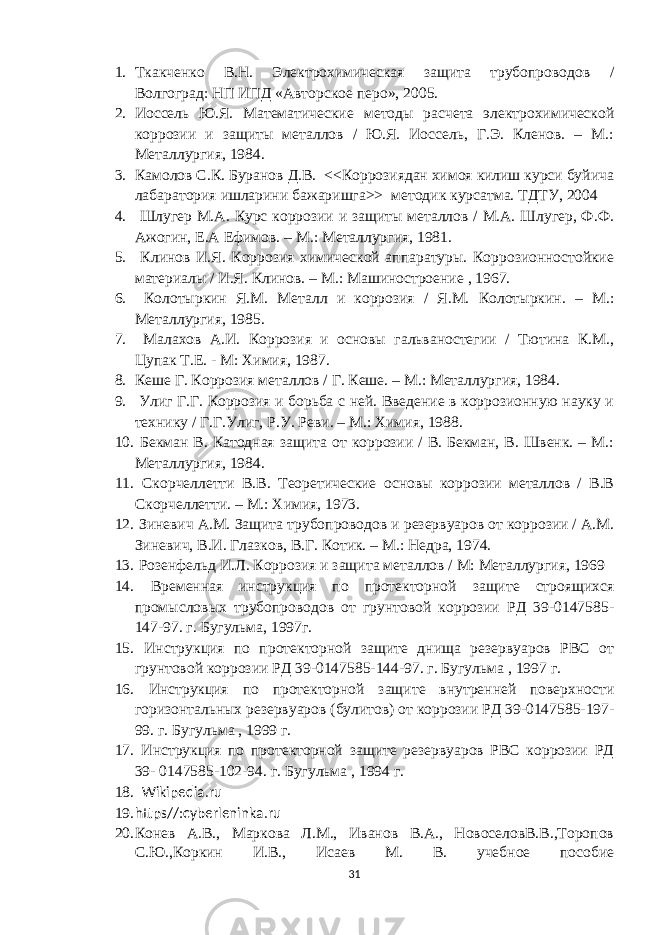 1. Ткакченко В.Н. Электрохимическая защита трубопроводов / Волгоград: НП ИПД «Авторское перо», 2005. 2. Иоссель Ю.Я. Математические методы расчета электрохимической коррозии и защиты металлов / Ю.Я. Иоссель, Г.Э. Кленов. – М.: Металлургия, 1984. 3. Камолов С.К. Буранов Д.В. <<Коррозиядан химоя килиш курси буйича лабаратория ишларини бажаришга>> методик курсатма. ТДТУ, 2004 4. Шлугер М.А. Курс коррозии и защиты металлов / М.А. Шлугер, Ф.Ф. Ажогин, Е.А Ефимов. – М.: Металлургия, 1981. 5. Клинов И.Я. Коррозия химической аппаратуры. Коррозионностойкие материалы / И.Я. Клинов. – М.: Машиностроение , 1967. 6. Колотыркин Я.М. Металл и коррозия / Я.М. Колотыркин. – М.: Металлургия, 1985. 7. Малахов А.И. Коррозия и основы гальваностегии / Тютина К.М., Цупак Т.Е. - М: Химия, 1987. 8. Кеше Г. Коррозия металлов / Г. Кеше. – М.: Металлургия, 1984. 9. Улиг Г.Г. Коррозия и борьба с ней. Введение в коррозионную науку и технику / Г.Г.Улиг, Р.У. Реви. – М.: Химия, 1988. 10. Бекман В. Катодная защита от коррозии / В. Бекман, В. Швенк. – М.: Металлургия, 1984. 11. Скорчеллетти В.В. Теоретические основы коррозии металлов / В.В Скорчеллетти. – М.: Химия, 1973. 12. Зиневич А.М. Защита трубопроводов и резервуаров от коррозии / А.М. Зиневич, В.И. Глазков, В.Г. Котик. – М.: Недра, 1974. 13. Розенфельд И.Л. Коррозия и защита металлов / М: Металлургия, 1969 14. Временная инструкция по протекторной защите строящихся промысловых трубопроводов от грунтовой коррозии РД 39-0147585- 147-97. г. Бугульма, 1997г. 15. Инструкция по протекторной защите днища резервуаров РВС от грунтовой коррозии РД 39-0147585-144-97. г. Бугульма , 1997 г. 16. Инструкция по протекторной защите внутренней поверхности горизонтальных резервуаров (булитов) от коррозии РД 39-0147585-197- 99. г. Бугульма , 1999 г. 17. Инструкция по протекторной защите резервуаров РВС коррозии РД 39- 0147585-102-94. г. Бугульма , 1994 г. 18. Wikipedia.ru 19. https//:cyberleninka.ru 20. Конев А.В., Маркова Л.М., Иванов В.А., НовоселовВ.В.,Торопов С.Ю.,Коркин И.В., Исаев М. В. учебное пособие 31 