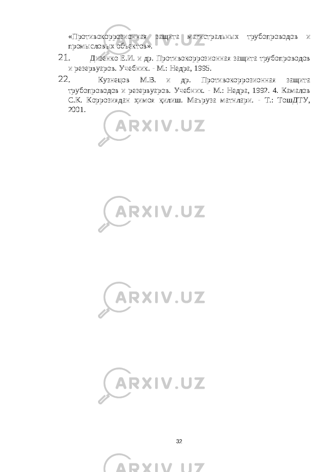 «Противокоррозионная защита магистральных трубопроводов и промысловых объектов». 21. Дизенко Е.И. и др. Противокоррозионная защита трубопроводов и резервуаров. Учебник. - М.: Недра, 1995. 22. Кузнецов М.В. и др. Противокоррозионная защита трубопроводов и резервуаров. Учебник. - М.: Недра, 1992. 4. Камалов С.К. Коррозиядан ҳимоя қилиш. Маъруза матнлари. - Т.: ТошДТУ, 2001. 32 