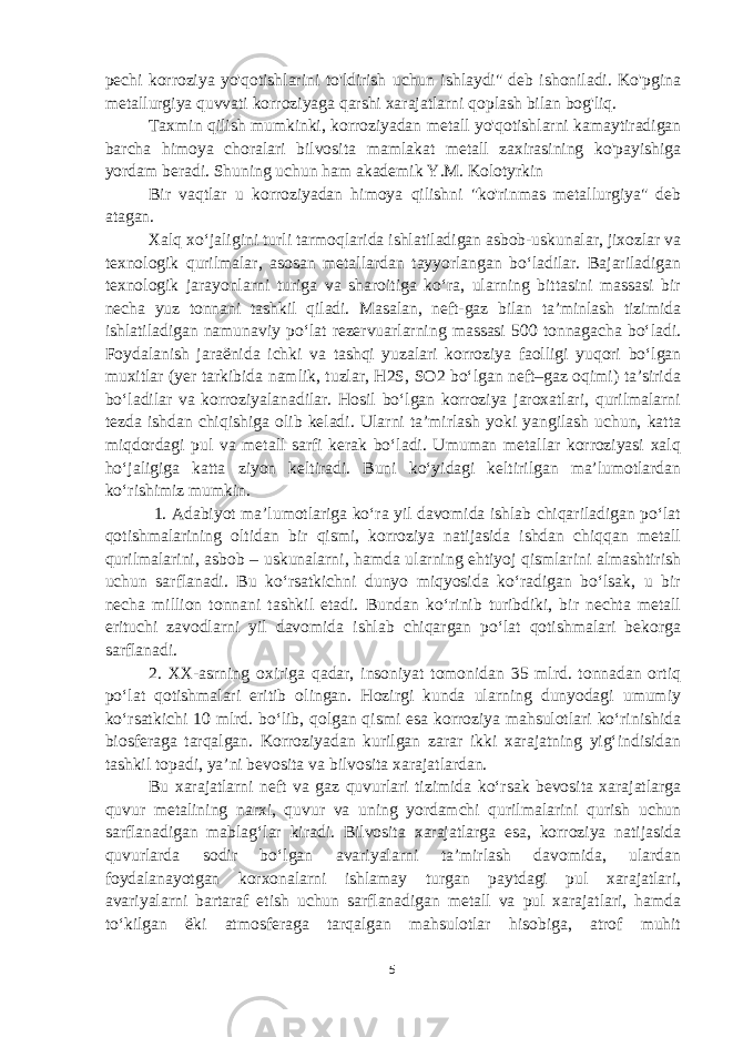 pechi korroziya yo&#39;qotishlarini to&#39;ldirish uchun ishlaydi&#34; deb ishoniladi. Ko&#39;pgina metallurgiya quvvati korroziyaga qarshi xarajatlarni qoplash bilan bog&#39;liq. Taxmin qilish mumkinki, korroziyadan metall yo&#39;qotishlarni kamaytiradigan barcha himoya choralari bilvosita mamlakat metall zaxirasining ko&#39;payishiga yordam beradi. Shuning uchun ham akademik Y.M. Kolotyrkin Bir vaqtlar u korroziyadan himoya qilishni &#34;ko&#39;rinmas metallurgiya&#34; deb atagan. Xalq xo‘jaligini turli tarmoqlarida ishlatiladigan asbob-uskunalar, jixozlar va texnologik qurilmalar, asosan metallardan tayyorlangan bo‘ladilar. Bajariladigan texnologik jarayonlarni turiga va sharoitiga ko‘ra, ularning bittasini massasi bir necha yuz tonnani tashkil qiladi. Masalan, neft-gaz bilan ta’minlash tizimida ishlatiladigan namunaviy po‘lat rezervuarlarning massasi 500 tonnagacha bo‘ladi. Foydalanish jara ё nida ichki va tashqi yuzalari korroziya faolligi yuqori bo‘lgan muxitlar (yer tarkibida namlik, tuzlar, H2S, SO2 bo‘lgan neft–gaz oqimi) ta’sirida bo‘ladilar va korroziyalanadilar. Hosil bo‘lgan korroziya jaroxatlari, qurilmalarni tezda ishdan chiqishiga olib keladi. Ularni ta’mirlash yoki yangilash uchun, katta miqdordagi pul va metall sarfi kerak bo‘ladi. Umuman metallar korroziyasi xalq ho‘jaligiga katta ziyon keltiradi. Buni ko‘yidagi keltirilgan ma’lumotlardan ko‘rishimiz mumkin. 1. Adabiyot ma’lumotlariga ko‘ra yil davomida ishlab chiqariladigan po‘lat qotishmalarining oltidan bir qismi, korroziya natijasida ishdan chiqqan metall qurilmalarini, asbob – uskunalarni, hamda ularning ehtiyoj qismlarini almashtirish uchun sarflanadi. Bu ko‘rsatkichni dunyo miqyosida ko‘radigan bo‘lsak, u bir necha million tonnani tashkil etadi. Bundan ko‘rinib turibdiki, bir nechta metall erituchi zavodlarni yil davomida ishlab chiqargan po‘lat qotishmalari bekorga sarflanadi. 2. XX-asrning oxiriga qadar, insoniyat tomonidan 35 mlrd. tonnadan ortiq po‘lat qotishmalari eritib olingan. Hozirgi kunda ularning dunyodagi umumiy ko‘rsatkichi 10 mlrd. bo‘lib, qolgan qismi esa korroziya mahsulotlari ko‘rinishida biosferaga tarqalgan. Korroziyadan kurilgan zarar ikki xarajatning yig‘indisidan tashkil topadi, ya’ni bevosita va bilvosita xarajatlardan. Bu xarajatlarni neft va gaz quvurlari tizimida ko‘rsak bevosita xarajatlarga quvur metalining narxi, quvur va uning yordamchi qurilmalarini qurish uchun sarflanadigan mablag‘lar kiradi. Bilvosita xarajatlarga esa, korroziya natijasida quvurlarda sodir bo‘lgan avariyalarni ta’mirlash davomida, ulardan foydalanayotgan korxonalarni ishlamay turgan paytdagi pul xarajatlari, avariyalarni bartaraf etish uchun sarflanadigan metall va pul xarajatlari, hamda to‘kilgan ё ki atmosferaga tarqalgan mahsulotlar hisobiga, atrof muhit 5 