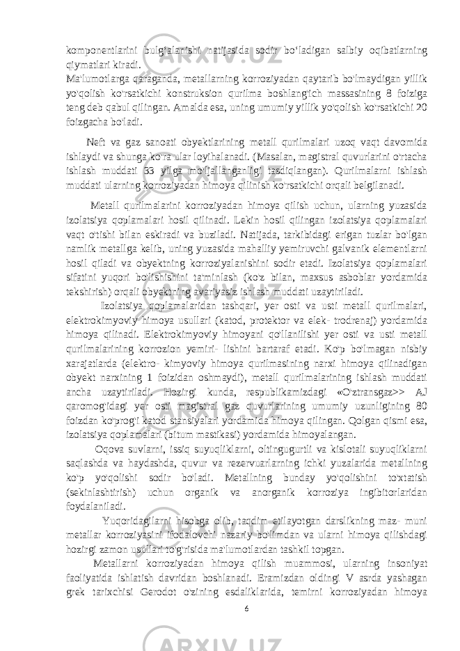 komponentlarini bulg‘alanishi natijasida sodir bo‘ladigan salbiy oqibatlarning qiymatlari kiradi. Ma&#39;lumotlarga qaraganda, metallarning korroziyadan qaytarib bo&#39;lmaydigan yillik yo&#39;qolish ko&#39;rsatkichi konstruksion qurilma boshlang&#39;ich massasining 8 foiziga teng deb qabul qilingan. Amalda esa, uning umumiy yillik yo&#39;qolish ko&#39;rsatkichi 20 foizgacha bo&#39;ladi. Neft va gaz sanoati obyektlarining metall qurilmalari uzoq vaqt davomida ishlaydi va shunga ko&#39;ra ular loyihalanadi. (Masalan, magistral quvurlarini o&#39;rtacha ishlash muddati 33 yilga mo&#39;ljallanganligi tasdiqlangan). Qurilmalarni ishlash muddati ularning korroziyadan himoya qilinish ko&#39;rsatkichi orqali belgilanadi. Metall qurilmalarini korroziyadan himoya qilish uchun, ularning yuzasida izolatsiya qoplamalari hosil qilinadi. Lekin hosil qilingan izolatsiya qoplamalari vaqt o&#39;tishi bilan eskiradi va buziladi. Natijada, tarkibidagi erigan tuzlar bo&#39;lgan namlik metallga kelib, uning yuzasida mahalliy yemiruvchi galvanik elementlarni hosil qiladi va obyektning korroziyalanishini sodir etadi. Izolatsiya qoplamalari sifatini yuqori bo&#39;lishishini ta&#39;minlash (ko&#39;z bilan, maxsus asboblar yordamida tekshirish) orqali obyektning avariyasiz ishlash muddati uzaytiriladi. Izolatsiya qoplamalaridan tashqari, yer osti va usti metall qurilmalari, elektrokimyoviy himoya usullari (katod, protektor va elek- trodrenaj) yordamida himoya qilinadi. Elektrokimyoviy himoyani qo&#39;llanilishi yer osti va usti metall qurilmalarining korrozion yemiri- lishini bartaraf etadi. Ko&#39;p bo&#39;lmagan nisbiy xarajatlarda (elektro- kimyoviy himoya qurilmasining narxi himoya qilinadigan obyekt narxining 1 foizidan oshmaydi), metall qurilmalarining ishlash muddati ancha uzaytiriladi. Hozirgi kunda, respublikamizdagi «O&#39;ztransgaz>> AJ qaromog&#39;idagi yer osti magistral gaz quvurlarining umumiy uzunligining 80 foizdan ko&#39;prog&#39;i katod stansiyalari yordamida himoya qilingan. Qolgan qismi esa, izolatsiya qoplamalari (bitum mastikasi) yordamida himoyalangan. Oqova suvlarni, issiq suyuqliklarni, oltingugurtli va kislotali suyuqliklarni saqlashda va haydashda, quvur va rezervuarlarning ichki yuzalarida metallning ko&#39;p yo&#39;qolishi sodir bo&#39;ladi. Metallning bunday yo&#39;qolishini to&#39;xtatish (sekinlashtirish) uchun organik va anorganik korroziya ingibitorlaridan foydalaniladi. Yuqoridagilarni hisobga olib, taqdim etilayotgan darslikning maz- muni metallar korroziyasini ifodalovchi nazariy bo&#39;limdan va ularni himoya qilishdagi hozirgi zamon usullari to&#39;g&#39;risida ma&#39;lumotlardan tashkil topgan. Metallarni korroziyadan himoya qilish muammosi, ularning insoniyat faoliyatida ishlatish davridan boshlanadi. Eramizdan oldingi V asrda yashagan grek tarixchisi Gerodot o&#39;zining esdaliklarida, temirni korroziyadan himoya 6 