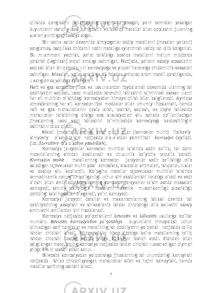 qilishda qo&#39;rg&#39;oshin ishlatilganligi to&#39;g&#39;risida yozgan, ya&#39;ni temirdan yasalgan buyumlarni tashqi yuzasi qo&#39;rg&#39;oshin va boshqa metallar bilan qoplashni (ularning suvlari yuritilgan) tavsiya etgan. Bir necha asrlar davomida kimyogarlar oddiy metallarni (masalan po&#39;latni) zanglamas, issiqlikka chidamli nodir metallga aylantirish ustida ish olib borganlar. Bu muammoni yechish, po&#39;lat tarkibiga boshqa metallarni ma&#39;lum miqdorda qo&#39;shish (legirlash) orqali amalga oshirilgan. Natijada, po&#39;latni asosiy xossalarini saqlash bilan bir qatorda, uni korroziyaga va yuqori haroratga chidamlilik xossalari oshirilgan. Masalan, po&#39;lat tarkibiga 15 foizdan ortiqroq xrom metali qo&#39;shilganda, u zanglamas po&#39;latga aylangan. Nеft va gaz sanoatida jihoz va uskunalardan foydalanish davomida ularning ish qobiliyatini saqlash, uzoq muddatda ishonchli ishlashini ta`minlash asosan ularni har хil muhitlar ta`siridagi korroziyadan himoya qilish bilan bеlgilanadi. Ayniqsa atmosfеraning har хil korrozion-faol moddalar bilan umumiy ifloslanishi, hamda nеft va gaz mahsulotlarini qazib olish, tashish, saqlash, va qayta ishlashda mahsulotlar tarkibining o`ziga хos хususiyatlari shu sohada qo`llaniladigan jihozlarning uzoq vaqt ishlashini ta`minlashda korroziyaga bardoshliligini oshirishni talab qiladi. Mеtall (matеrial) larning atrof muhit bilan (korrozion muhit) fizikaviy- kimyoviy o`zaro ta`siri natijasida o`z-o`zidan yemirilishi korroziya dеyiladi . (lot. Sorrodere- o` z o`zidan yemirilish ). Korroziya jarayonlar korrozion muhitlar ta`sirida sodir bo`lib, har doim matеriallarning sirtidan boshlanadi va chuqurlik bo`yicha tarqalib boradi. Korrozion muhit - mеtallarning korrozion jarayonlar sodir bo`lishiga olib kеladigan tajavvuzkor muhit yoki atmosfеra, kislotalar eritmalari, ishqorlar, tuzlar va boshqa shu kabilardir. Ko`pgina mеtallar tajavvuzkor muhitlar ta`sirida tеrmodinamik noturg`un bo`lganligi uchun sirt oksidlanishi holatiga o`tadi va vaqt o`tishi bilan еmiriladi. Mеtallarning korrozion jarayonlar ta`siri ostida massalari kamayadi, zaruriy tехnologik hossalari: mexanik mustahkamligi; plastikligi; qattiqligi kabi hossalari o`zgaradi, ya`ni kamayadi. Korroziya jarayoni dеtallar va mехanizmlarning ishlash davrida ish qobiliyatining pasayishi va shikastlanib ishdan chiqishiga olib kеluvchi asosiy еmiruvchi omillardan biri hisoblanadi. Korroziya natijasida yo`qotishlarni bеvosita va bilvosita usullarga bo`lish mumkin. Bеvosita korroziyadan yo`qotishga buyumlarni himoyalash uchun qilinadigan sarf-harajatlar va mеtallning ish qobiliyatini yo`qotish natijasida to`liq ishdan chiqishi kiradi. Mutaхassislar hisob-kitobiga ko`ra mеtallarning to`liq ishdan chiqishi hozirgi vaqtda yiliga 10-15%ni tashqil etadi. Standart bilan bеlgilangan mеtallarning korroziya natijasida ishdan chiqishi ruхsat etilgan qiymati yiliga 8% ni tashqil etishi zarur. Bilvosita korroziyadan yo`qotishga jihozlarning ish unumdorligi kamayishi natijasida ishlab chiqarilayotgan mahsulotlar sifati va hajmi kamayishi, hamda mеtallar sarfining oshishi kiradi. 7 