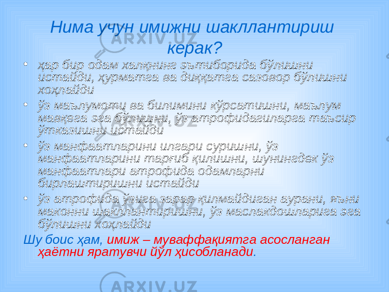 Нима учун имижни шакллантириш керак? • ҳар бир одам халқнинг эътиборида бўлишни истайди, ҳурматга ва диққатга сазовор бўлишни хоҳлайди • ўз маълумоти ва билимини кўрсатишни, маълум мавқега эга бўлишни, ўз атрофидагиларга таъсир ўтказишни истайди • ўз манфаатларини илгари суришни, ўз манфаатларини тарғиб қилишни, шунингдек ўз манфаатлари атрофида одамларни бирлаштиришни истайди • ўз a трофида ўзига зарар қилмайдиган аурани, яъни маконни шакллантиришни, ўз маслакдошларига эга бўлишни хоҳлайди Шу боис ҳам, имиж – муваффақиятга асосланган ҳаётни яратувчи йўл ҳисобланади . 